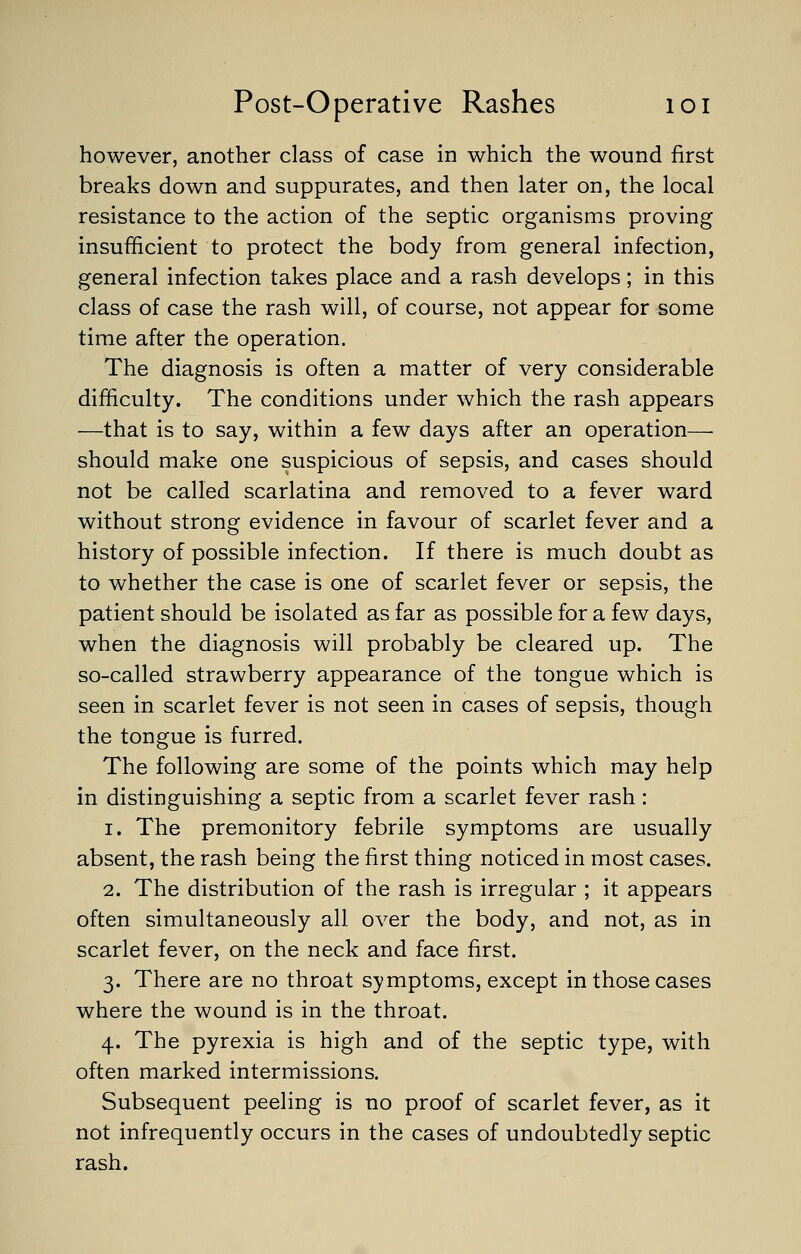 however, another class of case in which the wound first breaks down and suppurates, and then later on, the local resistance to the action of the septic organisms proving insufficient to protect the body from general infection, general infection takes place and a rash develops; in this class of case the rash will, of course, not appear for some time after the operation. The diagnosis is often a matter of very considerable difficulty. The conditions under which the rash appears —that is to say, within a few days after an operation— should make one suspicious of sepsis, and cases should not be called scarlatina and removed to a fever ward without strong evidence in favour of scarlet fever and a history of possible infection. If there is much doubt as to whether the case is one of scarlet fever or sepsis, the patient should be isolated as far as possible for a few days, when the diagnosis will probably be cleared up. The so-called strawberry appearance of the tongue which is seen in scarlet fever is not seen in cases of sepsis, though the tongue is furred. The following are some of the points which may help in distinguishing a septic from a scarlet fever rash: i. The premonitory febrile symptoms are usually absent, the rash being the first thing noticed in most cases. 2. The distribution of the rash is irregular ; it appears often simultaneously all over the body, and not, as in scarlet fever, on the neck and face first. 3. There are no throat symptoms, except in those cases where the wound is in the throat. 4. The pyrexia is high and of the septic type, with often marked intermissions. Subsequent peeling is no proof of scarlet fever, as it not infrequently occurs in the cases of undoubtedly septic rash.