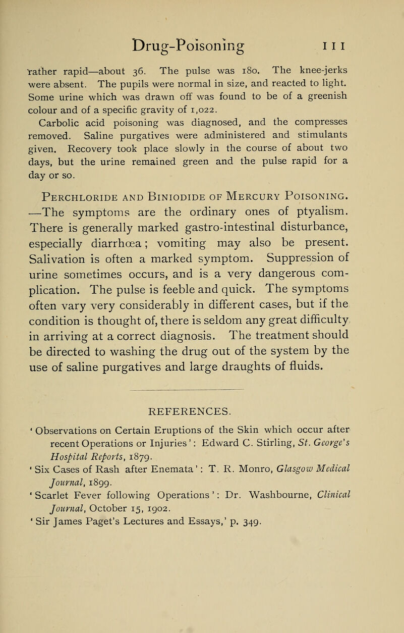 'rather rapid—about 36. The pulse was 180. The knee-jerks were absent. The pupils were normal in size, and reacted to light. Some urine which was drawn off was found to be of a greenish colour and of a specific gravity of 1,022. Carbolic acid poisoning was diagnosed, and the compresses removed. Saline purgatives were administered and stimulants given. Recovery took place slowly in the course of about two days, but the urine remained green and the pulse rapid for a day or so. Perchloride and Biniodide of Mercury Poisoning. —The symptoms are the ordinary ones of ptyalism. There is generally marked gastro-intestinal disturbance, especially diarrhoea; vomiting may also be present. Salivation is often a marked symptom. Suppression of urine sometimes occurs, and is a very dangerous com- plication. The pulse is feeble and quick. The symptoms often vary very considerably in different cases, but if the condition is thought of, there is seldom any great difficulty in arriving at a correct diagnosis. The treatment should be directed to washing the drug out of the system by the use of saline purgatives and large draughts of fluids. REFERENCES. ' Observations on Certain Eruptions of the Skin which occur after recent Operations or Injuries': Edward C. Stirling, St. George's Hospital Reports, 1879. ' Six Cases of Rash after Enemata': T. R. Monro, Glasgow Medical Journal, 1899. ' Scarlet Fever following Operations ': Dr. Washbourne, Clinical Journal, October 15, 1902. ' Sir James Paget's Lectures and Essays,' p. 349.