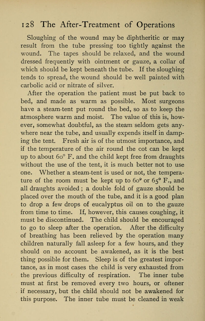 Sloughing of the wound may be diphtheritic or may result from the tube pressing too tightly against the wound. The tapes should be relaxed, and the wound dressed frequently with ointment or gauze, a collar of which should be kept beneath the tube. If the sloughing tends to spread, the wound should be well painted with carbolic acid or nitrate of silver. After the operation the patient must be put back to bed, and made as warm as possible. Most surgeons have a steam-tent put round the bed, so as to keep the atmosphere warm and moist. The value of this is, how- ever, somewhat doubtful, as the steam seldom gets any- where near the tube, and usually expends itself in damp- ing the tent. Fresh air is of the utmost importance, and if the temperature of the air round the cot can be kept up to about 6o° F. and the child kept free from draughts without the use of the tent, it is much better not to use one. Whether a steam-tent is used or not, the tempera- ture of the room must be kept up to 6oe or 650 F., and all draughts avoided ; a double fold of gauze should be placed over the mouth of the tube, and it is a good plan to drop a few drops of eucalyptus oil on to the gauze from time to time. If, however, this causes coughing, it must be discontinued. The child should be encouraged to go to sleep after the operation. After the difficulty of breathing has been relieved by the operation many children naturally fall asleep for a few hours, and they should on no account be awakened, as it is the best thing possible for them. Sleep is of the greatest impor- tance, as in most cases the child is very exhausted from the previous difficulty of respiration. The inner tube must at first be removed every two hours, or oftener if necessary, but the child should not be awakened for this purpose. The inner tube must be cleaned in weak