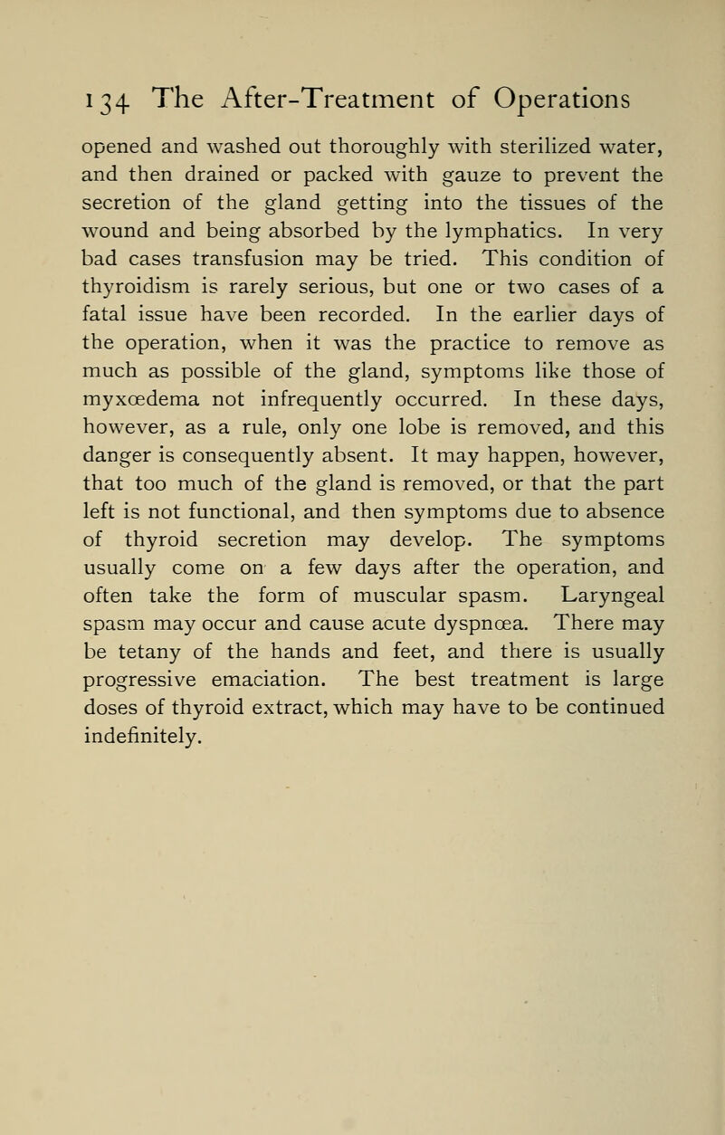 opened and washed out thoroughly with sterilized water, and then drained or packed with gauze to prevent the secretion of the gland getting into the tissues of the wound and being absorbed by the lymphatics. In very bad cases transfusion may be tried. This condition of thyroidism is rarely serious, but one or two cases of a fatal issue have been recorded. In the earlier days of the operation, when it was the practice to remove as much as possible of the gland, symptoms like those of myxcedema not infrequently occurred. In these days, however, as a rule, only one lobe is removed, and this danger is consequently absent. It may happen, however, that too much of the gland is removed, or that the part left is not functional, and then symptoms due to absence of thyroid secretion may develop. The symptoms usually come on a few days after the operation, and often take the form of muscular spasm. Laryngeal spasm may occur and cause acute dyspnoea. There may be tetany of the hands and feet, and there is usually progressive emaciation. The best treatment is large doses of thyroid extract, which may have to be continued indefinitely.