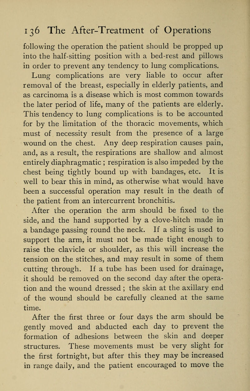 following the operation the patient should be propped up into the half-sitting position with a bed-rest and pillows in order to prevent any tendency to lung complications. Lung complications are very liable to occur after removal of the breast, especially in elderly patients, and as carcinoma is a disease which is most common towards the later period of life, many of the patients are elderly. This tendency to lung complications is to be accounted for by the limitation of the thoracic movements, which must of necessity result from the presence of a large wound on the chest. Any deep respiration causes pain, and, as a result, the respirations are shallow and almost entirely diaphragmatic ; respiration is also impeded by the chest being tightly bound up with bandages, etc. It is well to bear this in mind, as otherwise what would have been a successful operation may result in the death of the patient from an intercurrent bronchitis. After the operation the arm should be fixed to the side, and the hand supported by a clove-hitch made in a bandage passing round the neck. If a sling is used to support the arm, it must not be made tight enough to raise the clavicle or shoulder, as this will increase the tension on the stitches, and may result in some of them cutting through. If a tube has been used for drainage, it should be removed on the second day after the opera- tion and the wound dressed ; the skin at the axillary end of the wound should be carefully cleaned at the same time. After the first three or four days the arm should be gently moved and abducted each day to prevent the formation of adhesions between the skin and deeper structures. These movements must be very slight for the first fortnight, but after this they may be increased in range daily, and the patient encouraged to move the