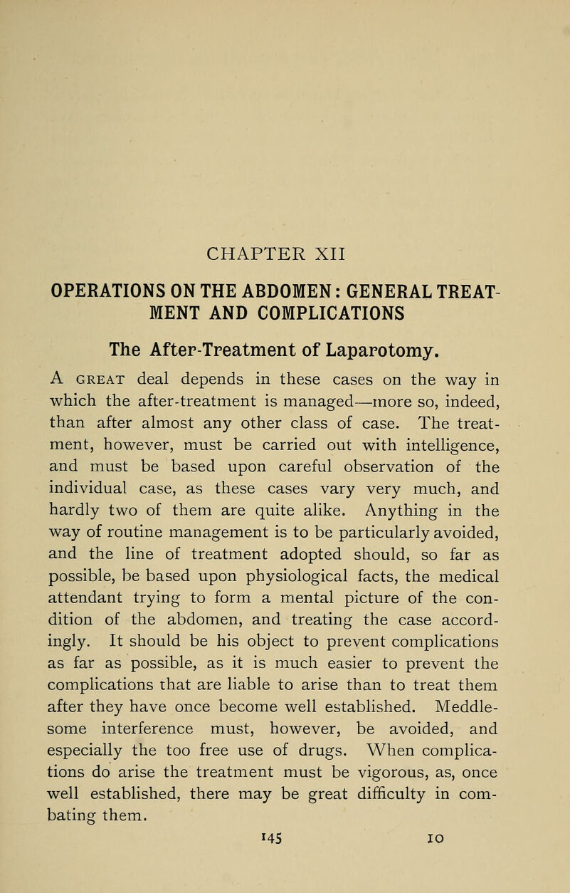 CHAPTER XII OPERATIONS ON THE ABDOMEN: GENERAL TREAT- MENT AND COMPLICATIONS The After-Treatment of Laparotomy. A great deal depends in these cases on the way in which the after-treatment is managed—more so, indeed, than after almost any other class of case. The treat- ment, however, must be carried out with intelligence, and must be based upon careful observation of the individual case, as these cases vary very much, and hardly two of them are quite alike. Anything in the way of routine management is to be particularly avoided, and the line of treatment adopted should, so far as possible, be based upon physiological facts, the medical attendant trying to form a mental picture of the con- dition of the abdomen, and treating the case accord- ingly. It should be his object to prevent complications as far as possible, as it is much easier to prevent the complications that are liable to arise than to treat them after they have once become well established. Meddle- some interference must, however, be avoided, and especially the too free use of drugs. When complica- tions do arise the treatment must be vigorous, as, once well established, there may be great difficulty in com- bating them.