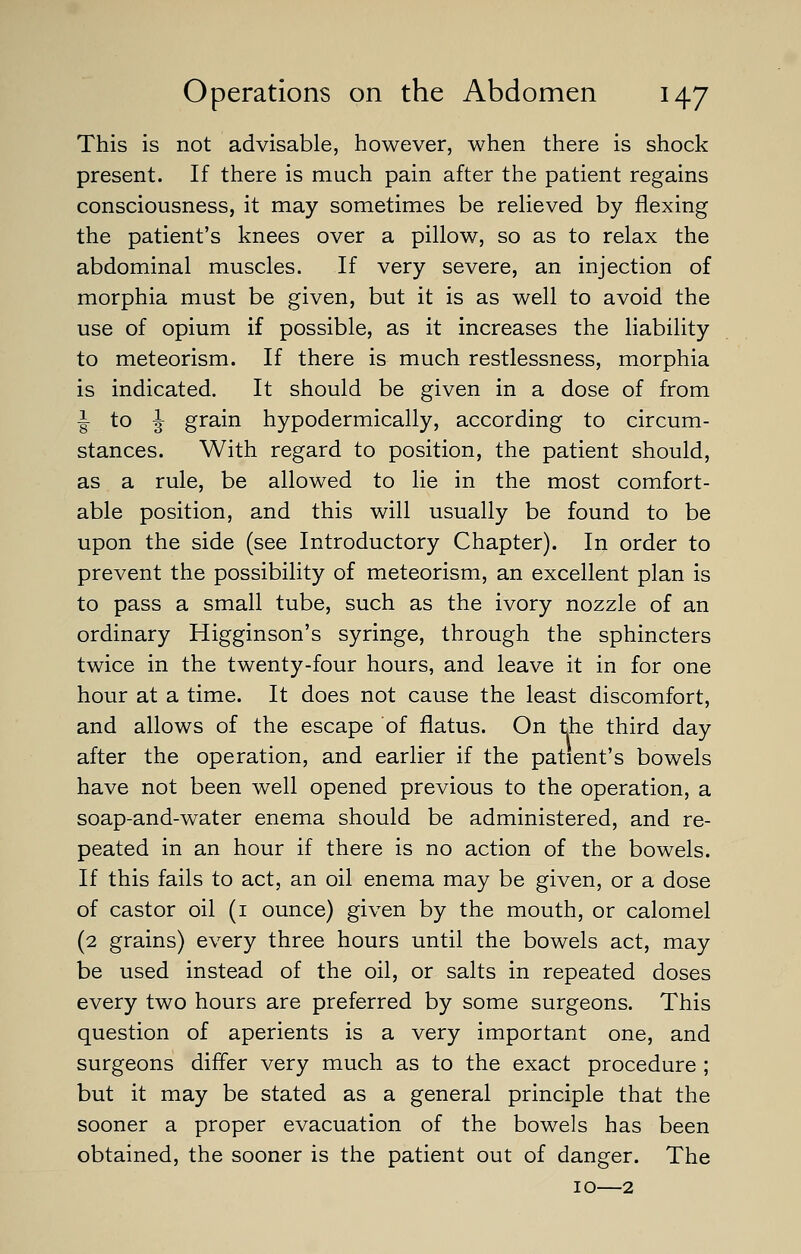 This is not advisable, however, when there is shock present. If there is much pain after the patient regains consciousness, it may sometimes be relieved by flexing the patient's knees over a pillow, so as to relax the abdominal muscles. If very severe, an injection of morphia must be given, but it is as well to avoid the use of opium if possible, as it increases the liability to meteorism. If there is much restlessness, morphia is indicated. It should be given in a dose of from J to J grain hypodermically, according to circum- stances. With regard to position, the patient should, as a rule, be allowed to lie in the most comfort- able position, and this will usually be found to be upon the side (see Introductory Chapter). In order to prevent the possibility of meteorism, an excellent plan is to pass a small tube, such as the ivory nozzle of an ordinary Higginson's syringe, through the sphincters twice in the twenty-four hours, and leave it in for one hour at a time. It does not cause the least discomfort, and allows of the escape of flatus. On the third day after the operation, and earlier if the patient's bowels have not been well opened previous to the operation, a soap-and-water enema should be administered, and re- peated in an hour if there is no action of the bowels. If this fails to act, an oil enema may be given, or a dose of castor oil (1 ounce) given by the mouth, or calomel (2 grains) every three hours until the bowels act, may be used instead of the oil, or salts in repeated doses every two hours are preferred by some surgeons. This question of aperients is a very important one, and surgeons differ very much as to the exact procedure ; but it may be stated as a general principle that the sooner a proper evacuation of the bowels has been obtained, the sooner is the patient out of danger. The 10—2