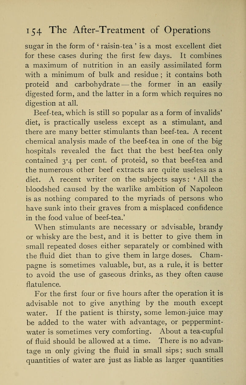 sugar in the form of ' raisin-tea ' is a most excellent diet for these cases during the first few days. It combines a maximum of nutrition in an easily assimilated form with a minimum of bulk and residue ; it contains both proteid and carbohydrate — the former in an easily digested form, and the latter in a form which requires no digestion at all. Beef-tea, which is still so popular as a form of invalids' diet, is practically useless except as a stimulant, and there are many better stimulants than beef-tea. A recent chemical analysis made of the beef-tea in one of the big hospitals revealed the fact that the best beef-tea only contained 3-4 per cent, of proteid, so that beef-tea and the numerous other beef extracts are quite useless as a diet. A recent writer on the subjects says: ' All the bloodshed caused by the warlike ambition of Napoleon is as nothing compared to the myriads of persons who have sunk into their graves from a misplaced confidence in the food value of beef-tea.' When stimulants are necessary or advisable, brandy or whisky are the best, and it is better to give them in small repeated doses either separately or combined with the fluid diet than to give them in large doses. Cham- pagne is sometimes valuable, but, as a rule, it is better to avoid the use of gaseous drinks, as they often cause flatulence. For the first four or five hours after the operation it is advisable not to give anything by the mouth except water. If the patient is thirsty, some lemon-juice may be added to the water with advantage, or peppermint- water is sometimes very comforting. About a tea-cupful of fluid should be allowed at a time. There is no advan- tage in only giving the fluid in small sips; such small quantities of water are just as liable as larger quantities