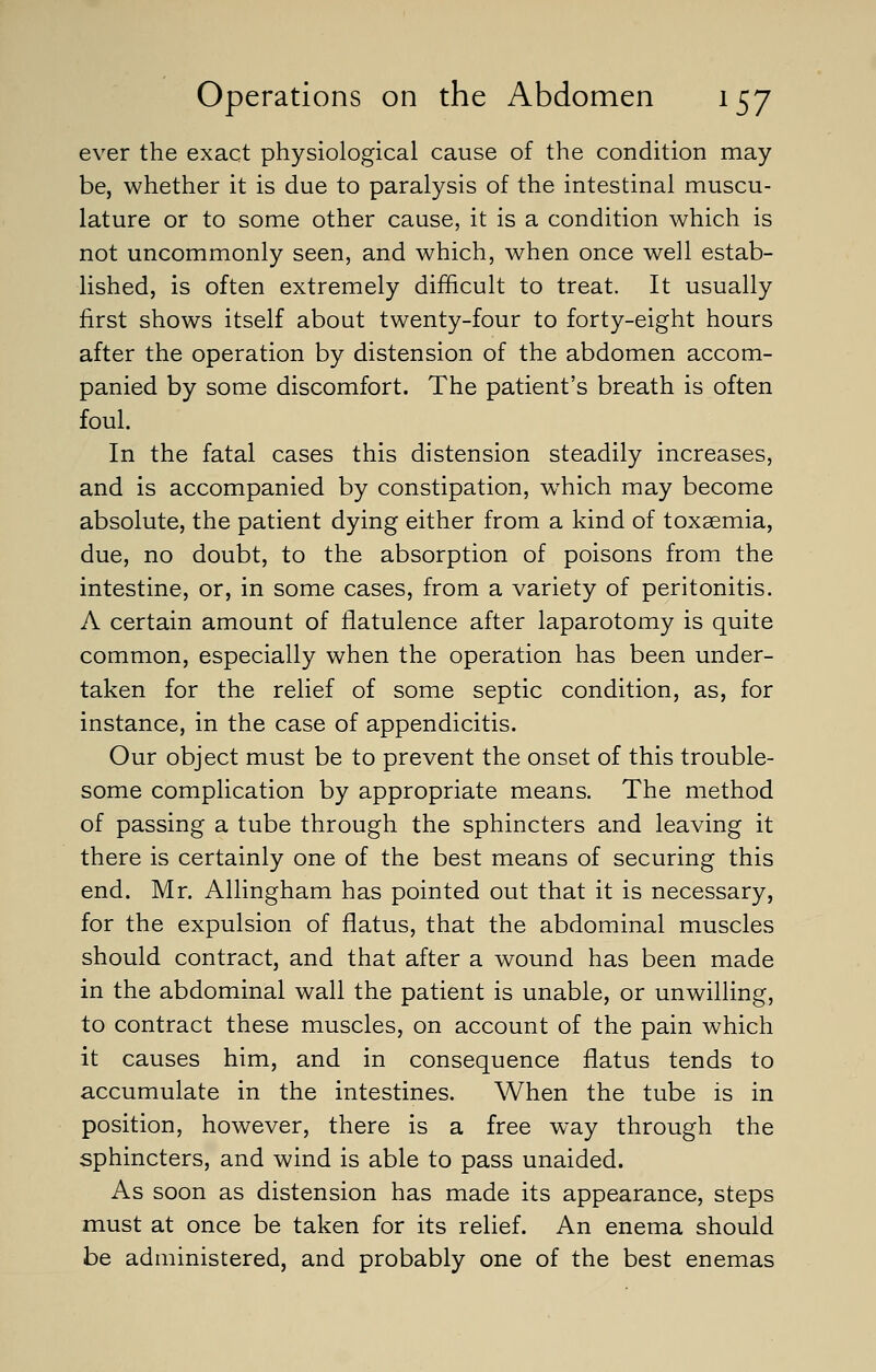 ever the exact physiological cause of the condition may be, whether it is due to paralysis of the intestinal muscu- lature or to some other cause, it is a condition which is not uncommonly seen, and which, when once well estab- lished, is often extremely difficult to treat. It usually first shows itself about twenty-four to forty-eight hours after the operation by distension of the abdomen accom- panied by some discomfort. The patient's breath is often foul. In the fatal cases this distension steadily increases, and is accompanied by constipation, which may become absolute, the patient dying either from a kind of toxaemia, due, no doubt, to the absorption of poisons from the intestine, or, in some cases, from a variety of peritonitis. A certain amount of flatulence after laparotomy is quite common, especially when the operation has been under- taken for the relief of some septic condition, as, for instance, in the case of appendicitis. Our object must be to prevent the onset of this trouble- some complication by appropriate means. The method of passing a tube through the sphincters and leaving it there is certainly one of the best means of securing this end. Mr. Allingham has pointed out that it is necessary, for the expulsion of flatus, that the abdominal muscles should contract, and that after a wound has been made in the abdominal wall the patient is unable, or unwilling, to contract these muscles, on account of the pain which it causes him, and in consequence flatus tends to accumulate in the intestines. When the tube is in position, however, there is a free way through the sphincters, and wind is able to pass unaided. As soon as distension has made its appearance, steps must at once be taken for its relief. An enema should be administered, and probably one of the best enemas