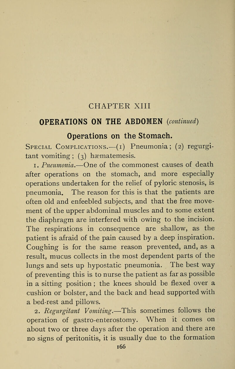 CHAPTER XIII OPERATIONS ON THE ABDOMEN {continued) Operations on the Stomach. Special Complications.—(i) Pneumonia; (2) regurgi- tant vomiting; (3) haematemesis. 1. Pneumonia.—One of the commonest causes of death after operations on the stomach, and more especially operations undertaken for the relief of pyloric stenosis, is pneumonia. The reason for this is that the patients are often old and enfeebled subjects, and that the free move- ment of the upper abdominal muscles and to some extent the diaphragm are interfered with owing to the incision. The respirations in consequence are shallow, as the patient is afraid of the pain caused by a deep inspiration. Coughing is for the same reason prevented, and, as a result, mucus collects in the most dependent parts of the lungs and sets up hypostatic pneumonia. The best way of preventing this is to nurse the patient as far as possible in a sitting position ; the knees should be flexed over a cushion or bolster, and the back and head supported with a bed-rest and pillows. 2. Regurgitant Vomiting.—This sometimes follows the operation of gastro-enterostomy. When it comes on about two or three days after the operation and there are no signs of peritonitis, it is usually due to the formation