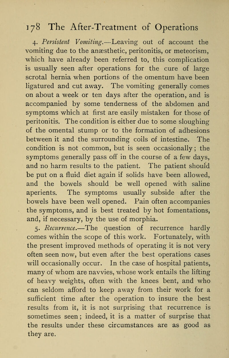4. Persistent Vomiting.—Leaving out of account the vomiting due to the anaesthetic, peritonitis, or meteorism, which have already been referred to, this complication is usually seen after operations for the cure of large scrotal hernia when portions of the omentum have been ligatured and cut away. The vomiting generally comes on about a week or ten days after the operation, and is accompanied by some tenderness of the abdomen and symptoms which at first are easily mistaken for those of peritonitis. The condition is either due to some sloughing of the omental stump or to the formation of adhesions between it and the surrounding coils of intestine. The condition is not common, but is seen occasionally; the symptoms generally pass off in the course of a few days, and no harm results to the patient. The patient should be put on a fluid diet again if solids have been allowed, and the bowels should be well opened with saline aperients. The symptoms usually subside after the bowels have been well opened. Pain often accompanies the symptoms, and is best treated by hot fomentations, and, if necessary, by the use of morphia. 5. Recurrence.—The question of recurrence hardly comes within the scope of this work. Fortunately, with the present improved methods of operating it is not very often seen now, but even after the best operations cases will occasionally occur. In the case of hospital patients, many of whom are navvies, whose work entails the lifting of heavy weights, often with the knees bent, and who can seldom afford to keep away from their work for a sufficient time after the operation to insure the best results from it, it is not surprising that recurrence is sometimes seen ; indeed, it is a matter of surprise that the results under these circumstances are as good as they are.