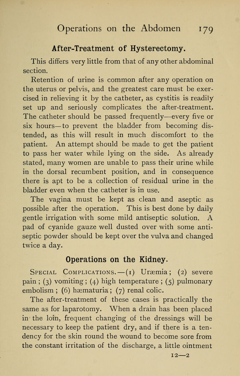 After-Treatment of Hysterectomy. This differs very little from that of any other abdominal section. Retention of urine is common after any operation on the uterus or pelvis, and the greatest care must be exer- cised in relieving it by the catheter, as cystitis is readily set up and seriously complicates the after-treatment. The catheter should be passed frequently—every five or six hours—to prevent the bladder from becoming dis- tended, as this will result in much discomfort to the patient. An attempt should be made to get the patient to pass her water while lying on the side. As already stated, many women are unable to pass their urine while in the dorsal recumbent position, and in consequence there is apt to be a collection of residual urine in the bladder even when the catheter is in use. The vagina must be kept as clean and aseptic as possible after the operation. This is best done by daily gentle irrigation with some mild antiseptic solution. A pad of cyanide gauze well dusted over with some anti- septic powder should be kept over the vulva and changed twice a day. Operations on the Kidney. Special Complications. — (1) Uraemia; (2) severe pain ; (3) vomiting; (4) high temperature ; (5) pulmonary embolism ; (6) hematuria ; (7) renal colic. The after-treatment of these cases is practically the same as for laparotomy. When a drain has been placed in the loin, frequent changing of the dressings will be necessary to keep the patient dry, and if there is a ten- dency for the skin round the wound to become sore from the constant irritation of the discharge, a little ointment 12—2