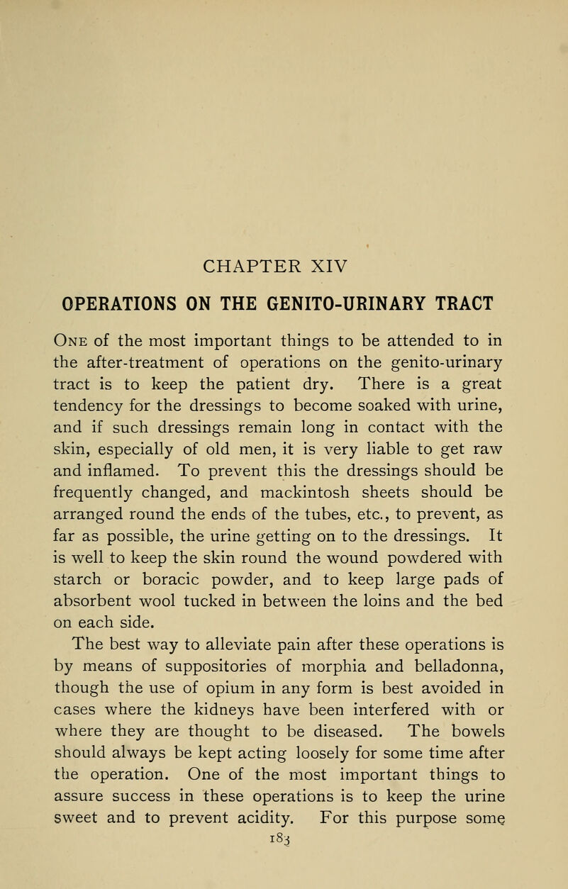 CHAPTER XIV OPERATIONS ON THE GENITO-URINARY TRACT One of the most important things to be attended to in the after-treatment of operations on the genito-urinary tract is to keep the patient dry. There is a great tendency for the dressings to become soaked with urine, and if such dressings remain long in contact with the skin, especially of old men, it is very liable to get raw and inflamed. To prevent this the dressings should be frequently changed, and mackintosh sheets should be arranged round the ends of the tubes, etc., to prevent, as far as possible, the urine getting on to the dressings. It is well to keep the skin round the wound powdered with starch or boracic powder, and to keep large pads of absorbent wool tucked in between the loins and the bed on each side. The best way to alleviate pain after these operations is by means of suppositories of morphia and belladonna, though the use of opium in any form is best avoided in cases where the kidneys have been interfered with or where they are thought to be diseased. The bowels should always be kept acting loosely for some time after the operation. One of the most important things to assure success in these operations is to keep the urine sweet and to prevent acidity. For this purpose some