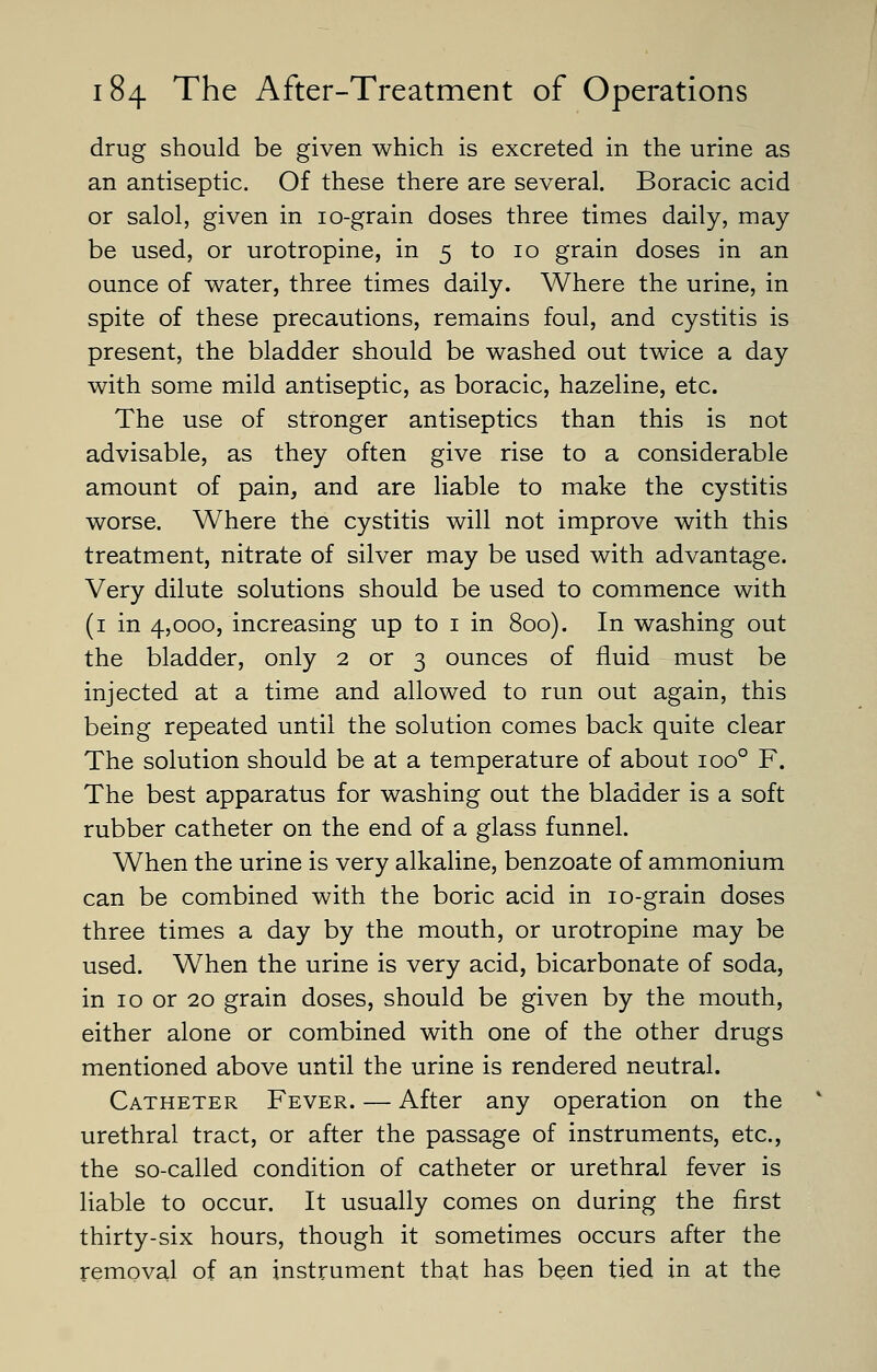 drug should be given which is excreted in the urine as an antiseptic. Of these there are several. Boracic acid or salol, given in 10-grain doses three times daily, may be used, or urotropine, in 5 to 10 grain doses in an ounce of water, three times daily. Where the urine, in spite of these precautions, remains foul, and cystitis is present, the bladder should be washed out twice a day with some mild antiseptic, as boracic, hazeline, etc. The use of stronger antiseptics than this is not advisable, as they often give rise to a considerable amount of pain, and are liable to make the cystitis worse. Where the cystitis will not improve with this treatment, nitrate of silver may be used with advantage. Very dilute solutions should be used to commence with (1 in 4,000, increasing up to 1 in 800). In washing out the bladder, only 2 or 3 ounces of fluid must be injected at a time and allowed to run out again, this being repeated until the solution comes back quite clear The solution should be at a temperature of about ioo° F. The best apparatus for washing out the bladder is a soft rubber catheter on the end of a glass funnel. When the urine is very alkaline, benzoate of ammonium can be combined with the boric acid in 10-grain doses three times a day by the mouth, or urotropine may be used. When the urine is very acid, bicarbonate of soda, in 10 or 20 grain doses, should be given by the mouth, either alone or combined with one of the other drugs mentioned above until the urine is rendered neutral. Catheter Fever. — After any operation on the urethral tract, or after the passage of instruments, etc., the so-called condition of catheter or urethral fever is liable to occur. It usually comes on during the first thirty-six hours, though it sometimes occurs after the removal of an instrument that has been tied in at the