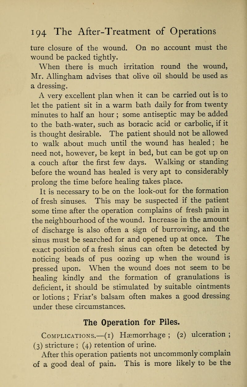 ture closure of the wound. On no account must the wound be packed tightly. When there is much irritation round the wound, Mr. Allingham advises that olive oil should be used as a dressing. A very excellent plan when it can be carried out is to let the patient sit in a warm bath daily for from twenty minutes to half an hour ; some antiseptic may be added to the bath-water, such as boracic acid or carbolic, if it is thought desirable. The patient should not be allowed to walk about much until the wound has healed; he need not, however, be kept in bed, but can be got up on a couch after the first few days. Walking or standing before the wound has healed is very apt to considerably prolong the time before healing takes place. It is necessary to be on the look-out for the formation of fresh sinuses. This may be suspected if the patient some time after the operation complains of fresh pain in the neighbourhood of the wound. Increase in the amount of discharge is also often a sign of burrowing, and the sinus must be searched for and opened up at once. The exact position of a fresh sinus can often be detected by noticing beads of pus oozing up when the wound is pressed upon. When the wound does not seem to be healing kindly and the formation of granulations is deficient, it should be stimulated by suitable ointments or lotions ; Friar's balsam often makes a good dressing under these circumstances. The Operation for Piles. Complications.—(i) Haemorrhage ; (2) ulceration ; (3) stricture ; (4) retention of urine. After this operation patients not uncommonly complain of a good deal of pain. This is more likely to be the