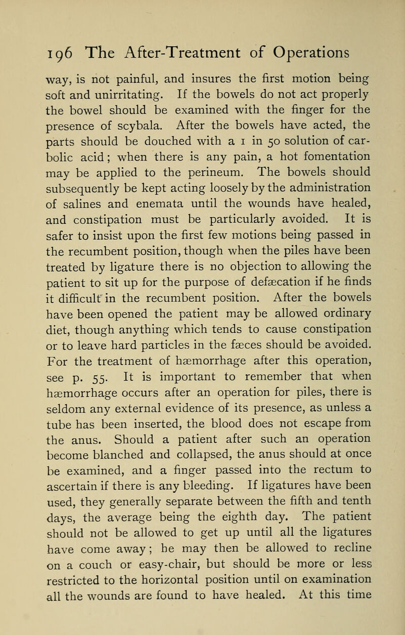 way, is not painful, and insures the first motion being soft and unirritating. If the bowels do not act properly the bowel should be examined with the finger for the presence of scybala. After the bowels have acted, the parts should be douched with a 1 in 50 solution of car- bolic acid ; when there is any pain, a hot fomentation may be applied to the perineum. The bowels should subsequently be kept acting loosely by the administration of salines and enemata until the wounds have healed, and constipation must be particularly avoided. It is safer to insist upon the first few motions being passed in the recumbent position, though when the piles have been treated by ligature there is no objection to allowing the patient to sit up for the purpose of defalcation if he finds it difficult in the recumbent position. After the bowels have been opened the patient may be allowed ordinary diet, though anything which tends to cause constipation or to leave hard particles in the faeces should be avoided. For the treatment of haemorrhage after this operation, see p. 55. It is important to remember that when haemorrhage occurs after an operation for piles, there is seldom any external evidence of its presence, as unless a tube has been inserted, the blood does not escape from the anus. Should a patient after such an operation become blanched and collapsed, the anus should at once be examined, and a finger passed into the rectum to ascertain if there is any bleeding. If ligatures have been used, they generally separate between the fifth and tenth days, the average being the eighth day. The patient should not be allowed to get up until all the ligatures have come away ; he may then be allowed to recline on a couch or easy-chair, but should be more or less restricted to the horizontal position until on examination all the wounds are found to have healed. At this time