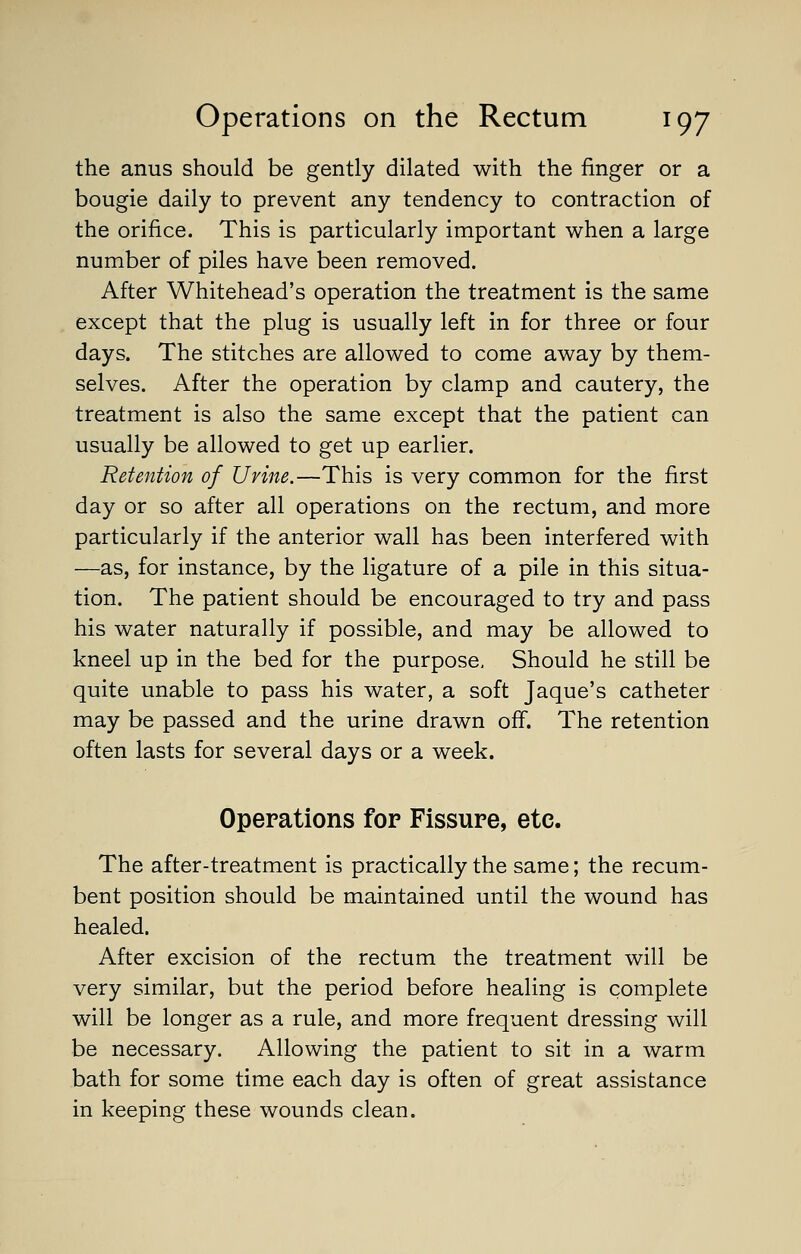 the anus should be gently dilated with the finger or a bougie daily to prevent any tendency to contraction of the orifice. This is particularly important when a large number of piles have been removed. After Whitehead's operation the treatment is the same except that the plug is usually left in for three or four days. The stitches are allowed to come away by them- selves. After the operation by clamp and cautery, the treatment is also the same except that the patient can usually be allowed to get up earlier. Retention of Urine.—This is very common for the first day or so after all operations on the rectum, and more particularly if the anterior wall has been interfered with —as, for instance, by the ligature of a pile in this situa- tion. The patient should be encouraged to try and pass his water naturally if possible, and may be allowed to kneel up in the bed for the purpose. Should he still be quite unable to pass his water, a soft Jaque's catheter may be passed and the urine drawn off. The retention often lasts for several days or a week. Operations for Fissure, etc. The after-treatment is practically the same; the recum- bent position should be maintained until the wound has healed. After excision of the rectum the treatment will be very similar, but the period before healing is complete will be longer as a rule, and more frequent dressing will be necessary. Allowing the patient to sit in a warm bath for some time each day is often of great assistance in keeping these wounds clean.