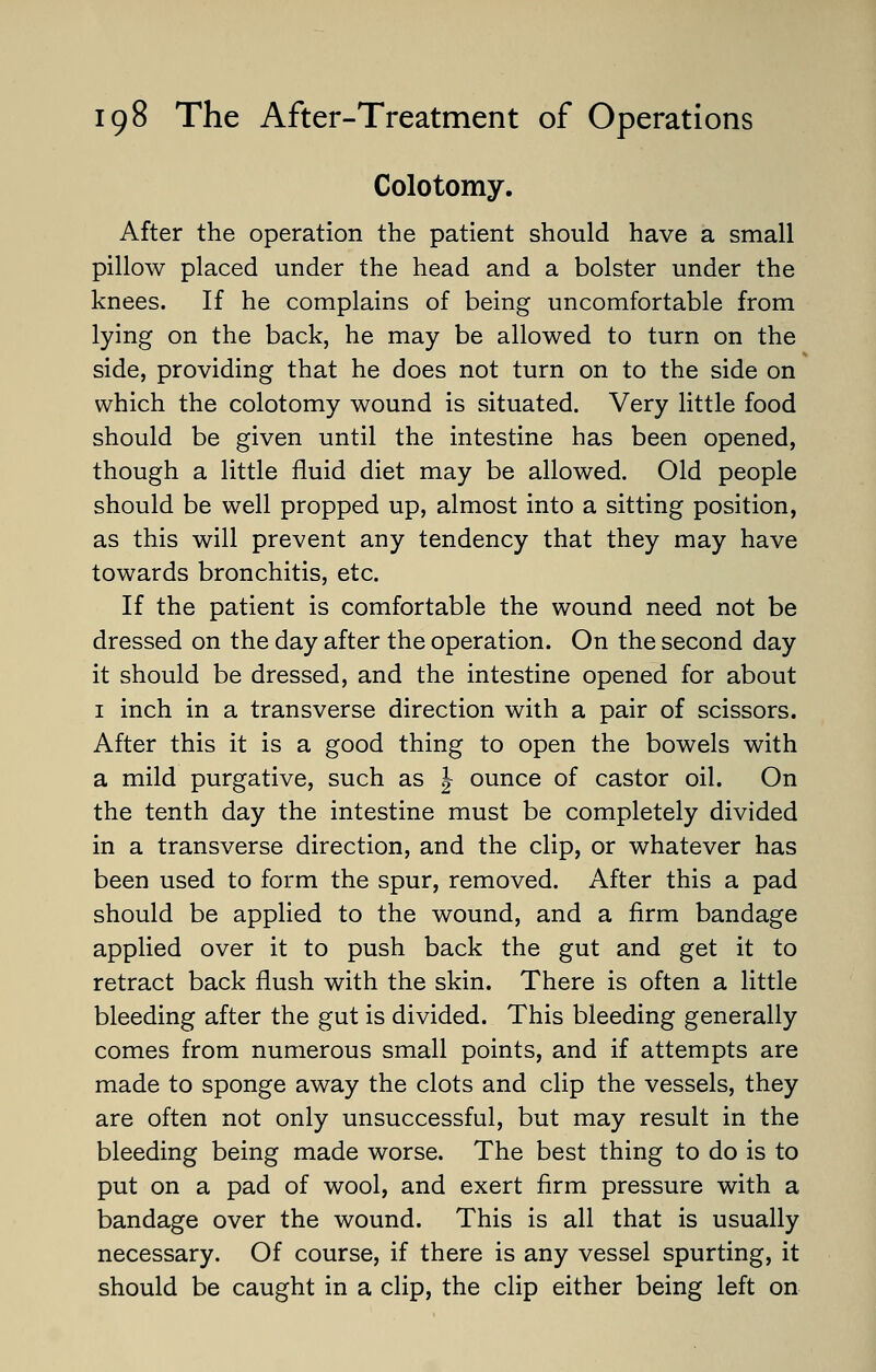 Colotomy. After the operation the patient should have a small pillow placed under the head and a bolster under the knees. If he complains of being uncomfortable from lying on the back, he may be allowed to turn on the side, providing that he does not turn on to the side on which the colotomy wound is situated. Very little food should be given until the intestine has been opened, though a little fluid diet may be allowed. Old people should be well propped up, almost into a sitting position, as this will prevent any tendency that they may have towards bronchitis, etc. If the patient is comfortable the wound need not be dressed on the day after the operation. On the second day it should be dressed, and the intestine opened for about 1 inch in a transverse direction with a pair of scissors. After this it is a good thing to open the bowels with a mild purgative, such as J ounce of castor oil. On the tenth day the intestine must be completely divided in a transverse direction, and the clip, or whatever has been used to form the spur, removed. After this a pad should be applied to the wound, and a firm bandage applied over it to push back the gut and get it to retract back flush with the skin. There is often a little bleeding after the gut is divided. This bleeding generally comes from numerous small points, and if attempts are made to sponge away the clots and clip the vessels, they are often not only unsuccessful, but may result in the bleeding being made worse. The best thing to do is to put on a pad of wool, and exert firm pressure with a bandage over the wound. This is all that is usually necessary. Of course, if there is any vessel spurting, it should be caught in a clip, the clip either being left on