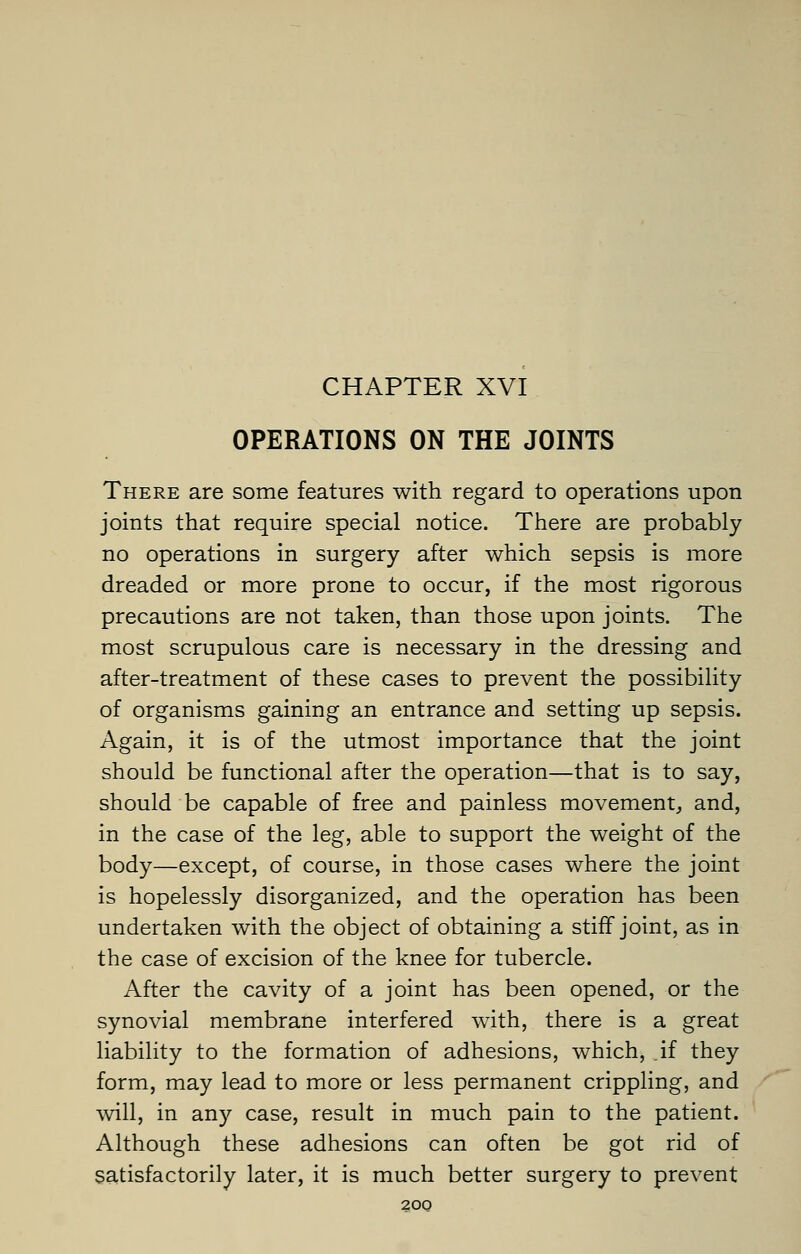 CHAPTER XVI OPERATIONS ON THE JOINTS There are some features with regard to operations upon joints that require special notice. There are probably no operations in surgery after which sepsis is more dreaded or more prone to occur, if the most rigorous precautions are not taken, than those upon joints. The most scrupulous care is necessary in the dressing and after-treatment of these cases to prevent the possibility of organisms gaining an entrance and setting up sepsis. Again, it is of the utmost importance that the joint should be functional after the operation—that is to say, should be capable of free and painless movement, and, in the case of the leg, able to support the weight of the body—except, of course, in those cases where the joint is hopelessly disorganized, and the operation has been undertaken with the object of obtaining a stiff joint, as in the case of excision of the knee for tubercle. After the cavity of a joint has been opened, or the synovial membrane interfered with, there is a great liability to the formation of adhesions, which, if they form, may lead to more or less permanent crippling, and will, in any case, result in much pain to the patient. Although these adhesions can often be got rid of satisfactorily later, it is much better surgery to prevent