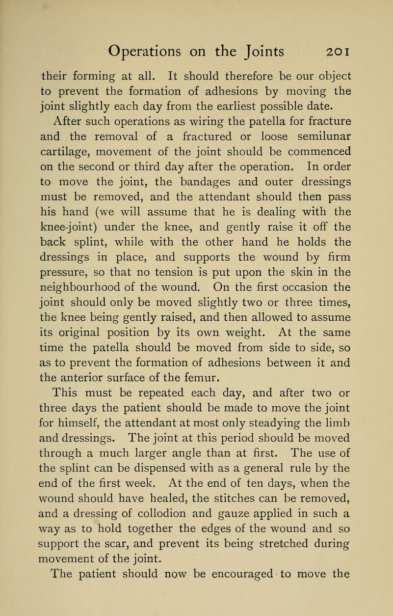 their forming at all. It should therefore be our object to prevent the formation of adhesions by moving the joint slightly each day from the earliest possible date. After such operations as wiring the patella for fracture and the removal of a fractured or loose semilunar cartilage, movement of the joint should be commenced on the second or third day after the operation. In order to move the joint, the bandages and outer dressings must be removed, and the attendant should then pass his hand (we will assume that he is dealing with the knee-joint) under the knee, and gently raise it off the back splint, while with the other hand he holds the dressings in place, and supports the wound by firm pressure, so that no tension is put upon the skin in the neighbourhood of the wound. On the first occasion the joint should only be moved slightly two or three times, the knee being gently raised, and then allowed to assume its original position by its own weight. At the same time the patella should be moved from side to side, so as to prevent the formation of adhesions between it and the anterior surface of the femur. This must be repeated each day, and after two or three days the patient should be made to move the joint for himself, the attendant at most only steadying the limb and dressings. The joint at this period should be moved through a much larger angle than at first. The use of the splint can be dispensed with as a general rule by the end of the first week. At the end of ten days, when the wound should have healed, the stitches can be removed, and a dressing of collodion and gauze applied in such a way as to hold together the edges of the wound and so support the scar, and prevent its being stretched during movement of the joint. The patient should now be encouraged to move the