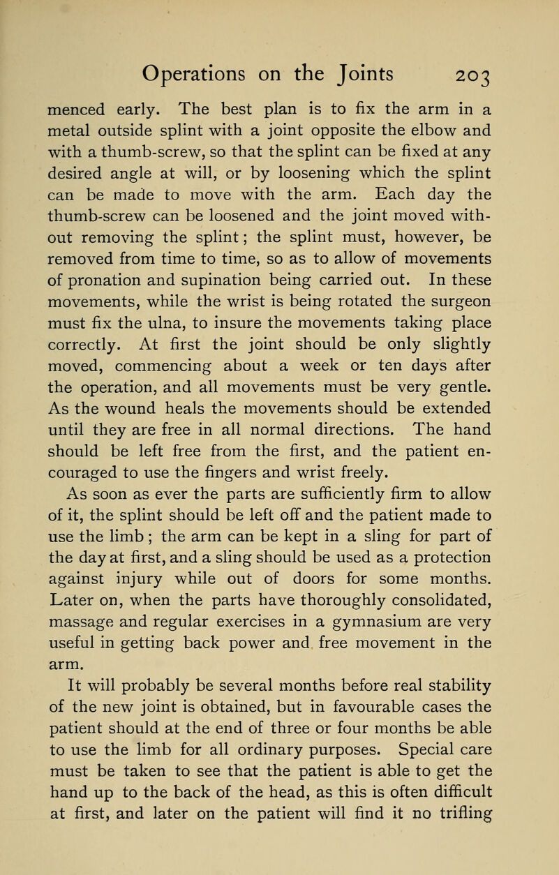 menced early. The best plan is to fix the arm in a metal outside splint with a joint opposite the elbow and with a thumb-screw, so that the splint can be fixed at any- desired angle at will, or by loosening which the splint can be made to move with the arm. Each day the thumb-screw can be loosened and the joint moved with- out removing the splint; the splint must, however, be removed from time to time, so as to allow of movements of pronation and supination being carried out. In these movements, while the wrist is being rotated the surgeon must fix the ulna, to insure the movements taking place correctly. At first the joint should be only slightly moved, commencing about a week or ten days after the operation, and all movements must be very gentle. As the wound heals the movements should be extended until they are free in all normal directions. The hand should be left free from the first, and the patient en- couraged to use the fingers and wrist freely. As soon as ever the parts are sufficiently firm to allow of it, the splint should be left off and the patient made to use the limb; the arm can be kept in a sling for part of the day at first, and a sling should be used as a protection against injury while out of doors for some months. Later on, when the parts have thoroughly consolidated, massage and regular exercises in a gymnasium are very useful in getting back power and free movement in the arm. It will probably be several months before real stability of the new joint is obtained, but in favourable cases the patient should at the end of three or four months be able to use the limb for all ordinary purposes. Special care must be taken to see that the patient is able to get the hand up to the back of the head, as this is often difficult at first, and later on the patient will find it no trifling