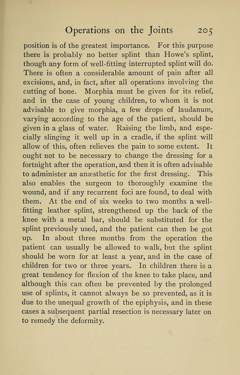 position is of the greatest importance. For this purpose there is probably no better splint than Howe's splint, though any form of well-fitting interrupted splint will do. There is often a considerable amount of pain after all excisions, and, in fact, after all operations involving the cutting of bone. Morphia must be given for its relief, and in the case of young children, to whom it is not advisable to give morphia, a few drops of laudanum, varying according to the age of the patient, should be given in a glass of water. Raising the limb, and espe- cially slinging it well up in a cradle, if the splint will allow of this, often relieves the pain to some extent. It ought not to be necessary to change the dressing for a fortnight after the operation, and then it is often advisable to administer an anaesthetic for the first dressing. This also enables the surgeon to thoroughly examine the wound, and if any recurrent foci are found, to deal with them. At the end of six weeks to two months a well- fitting leather splint, strengthened up the back of the knee with a metal bar, should be substituted for the splint previously used, and the patient can then be got up. In about three months from the operation the patient can usually be allowed to walk, but the splint should be worn for at least a year, and in the case of children for two or three years. In children there is a great tendency for flexion of the knee to take place, and although this can often be prevented by the prolonged use of splints, it cannot always be so prevented, as it is due to the unequal growth of the epiphysis, and in these cases a subsequent partial resection is necessary later on to remedy the deformity.