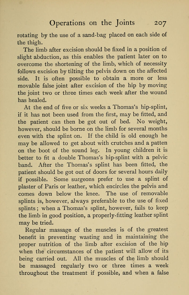 rotating by the use of a sand-bag placed on each side of the thigh. The limb after excision should be fixed in a position of slight abduction, as this enables the patient later on to overcome the shortening of the limb, which of necessity follows excision by tilting the pelvis down on the affected side. It is often possible to obtain a more or less movable false joint after excision of the hip by moving the joint two or three times each week after the wound has healed. At the end of five or six weeks a Thomas's hip-splint, if it has not been used from the first, may be fitted, and the patient can then be got out of bed. No weight, however, should be borne on the limb for several months even with the splint on. If the child is old enough he may be allowed to get about with crutches and a patten on the boot of the sound leg. In young children it is better to fit a double Thomas's hip-splint with a pelvic band. After the Thomas's splint has been fitted, the patient should be got out of doors for several hours daily if possible. Some surgeons prefer to use a splint of plaster of Paris or leather, which encircles the pelvis and comes down below the knee. The use of removable splints is, however, always preferable to the use of fixed splints; when a Thomas's splint, however, fails to keep the limb in good position, a properly-fitting leather splint may be tried. Regular massage of the muscles is of the greatest benefit in preventing wasting and in maintaining the proper nutrition of the limb after excision of the hip when the circumstances of the patient will allow of its being carried out. All the muscles of the limb should be massaged regularly two or three times a week throughout the treatment if possible, and when a false