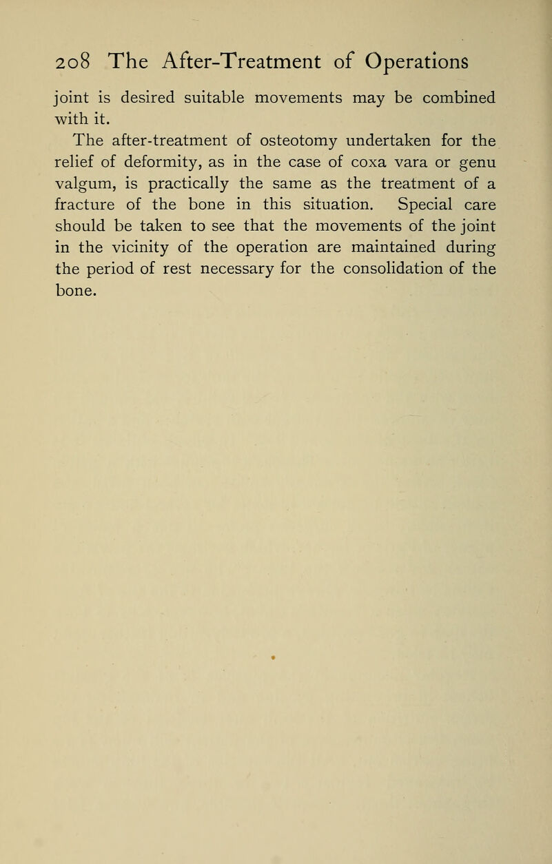 joint is desired suitable movements may be combined with it. The after-treatment of osteotomy undertaken for the relief of deformity, as in the case of coxa vara or genu valgum, is practically the same as the treatment of a fracture of the bone in this situation. Special care should be taken to see that the movements of the joint in the vicinity of the operation are maintained during the period of rest necessary for the consolidation of the bone.