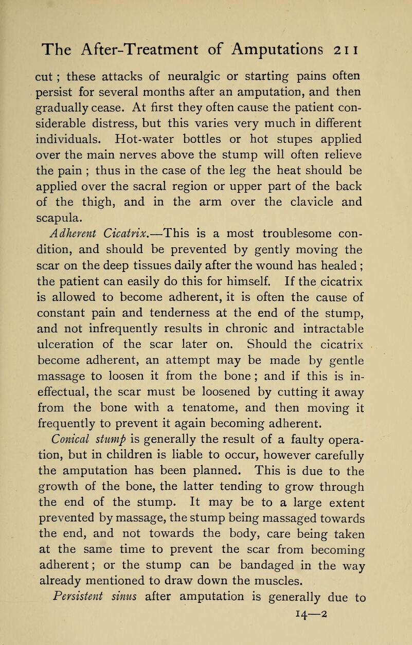 cut; these attacks of neuralgic or starting pains often persist for several months after an amputation, and then gradually cease. At first they often cause the patient con- siderable distress, but this varies very much in different individuals. Hot-water bottles or hot stupes applied over the main nerves above the stump will often relieve the pain ; thus in the case of the leg the heat should be applied over the sacral region or upper part of the back of the thigh, and in the arm over the clavicle and scapula. Adherent Cicatrix.—This is a most troublesome con- dition, and should be prevented by gently moving the scar on the deep tissues daily after the wound has healed ; the patient can easily do this for himself. If the cicatrix is allowed to become adherent, it is often the cause of constant pain and tenderness at the end of the stump, and not infrequently results in chronic and intractable ulceration of the scar later on. Should the cicatrix become adherent, an attempt may be made by gentle massage to loosen it from the bone ; and if this is in- effectual, the scar must be loosened by cutting it away from the bone with a tenatome, and then moving it frequently to prevent it again becoming adherent. Conical stump is generally the result of a faulty opera- tion, but in children is liable to occur, however carefully the amputation has been planned. This is due to the growth of the bone, the latter tending to grow through the end of the stump. It may be to a large extent prevented by massage, the stump being massaged towards the end, and not towards the body, care being taken at the same time to prevent the scar from becoming adherent; or the stump can be bandaged in the way already mentioned to draw down the muscles. Persistent sinus after amputation is generally due to 14—2