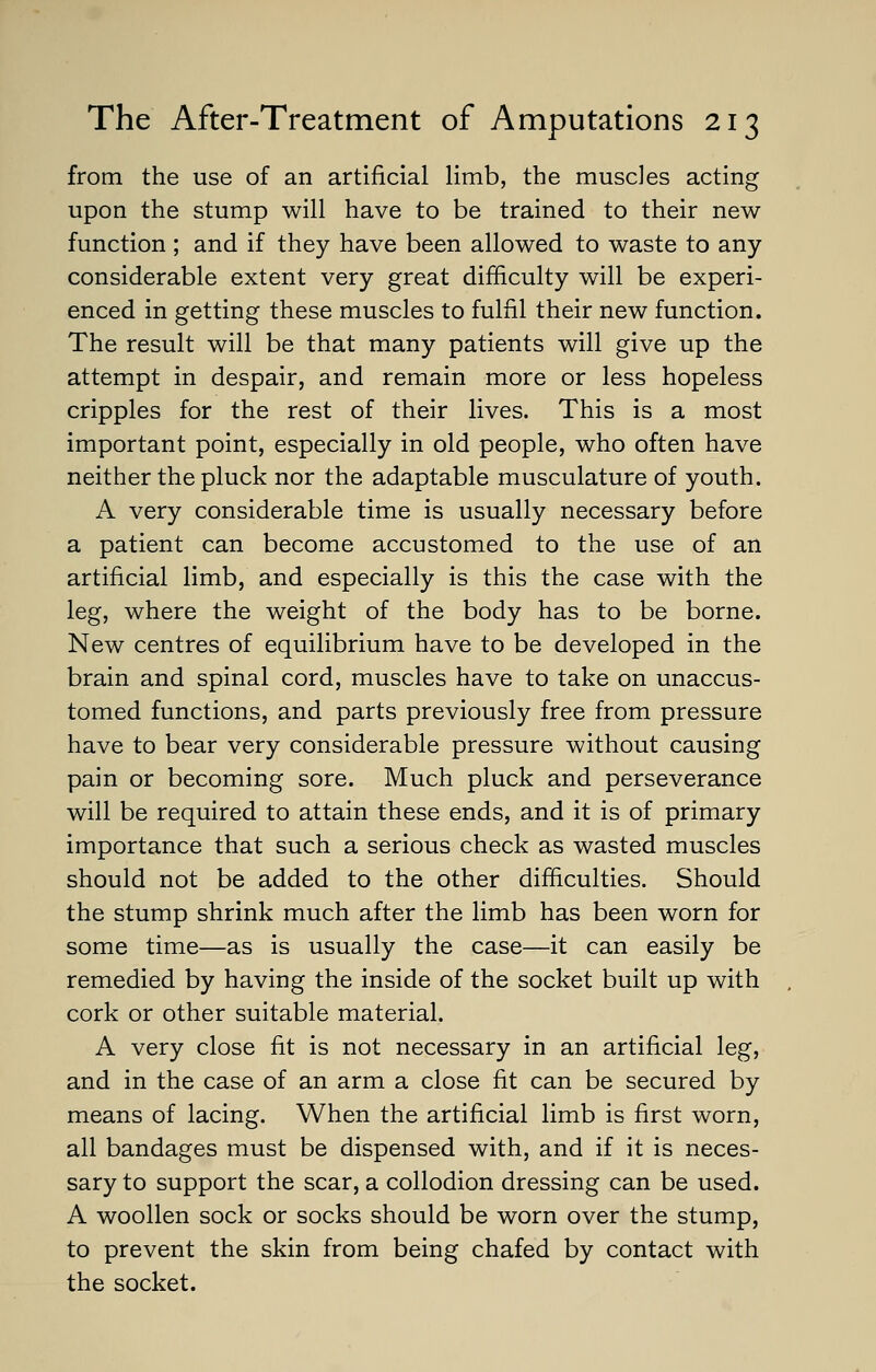 from the use of an artificial limb, the muscles acting upon the stump will have to be trained to their new function ; and if they have been allowed to waste to any- considerable extent very great difficulty will be experi- enced in getting these muscles to fulfil their new function. The result will be that many patients will give up the attempt in despair, and remain more or less hopeless cripples for the rest of their lives. This is a most important point, especially in old people, who often have neither the pluck nor the adaptable musculature of youth. A very considerable time is usually necessary before a patient can become accustomed to the use of an artificial limb, and especially is this the case with the leg, where the weight of the body has to be borne. New centres of equilibrium have to be developed in the brain and spinal cord, muscles have to take on unaccus- tomed functions, and parts previously free from pressure have to bear very considerable pressure without causing pain or becoming sore. Much pluck and perseverance will be required to attain these ends, and it is of primary importance that such a serious check as wasted muscles should not be added to the other difficulties. Should the stump shrink much after the limb has been worn for some time—as is usually the case—it can easily be remedied by having the inside of the socket built up with cork or other suitable material. A very close fit is not necessary in an artificial leg, and in the case of an arm a close fit can be secured by means of lacing. When the artificial limb is first worn, all bandages must be dispensed with, and if it is neces- sary to support the scar, a collodion dressing can be used. A woollen sock or socks should be worn over the stump, to prevent the skin from being chafed by contact with the socket.