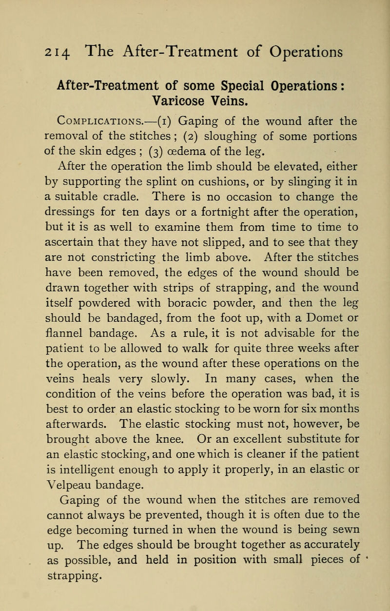 After-Treatment of some Special Operations: Varicose Veins. Complications.—(i) Gaping of the wound after the removal of the stitches ; (2) sloughing of some portions of the skin edges ; (3) oedema of the leg. After the operation the limb should be elevated, either by supporting the splint on cushions, or by slinging it in a suitable cradle. There is no occasion to change the dressings for ten days or a fortnight after the operation, but it is as well to examine them from time to time to ascertain that they have not slipped, and to see that they are not constricting the limb above. After the stitches have been removed, the edges of the wound should be drawn together with strips of strapping, and the wound itself powdered with boracic powder, and then the leg should be bandaged, from the foot up, with a Domet or flannel bandage. As a rule, it is not advisable for the patient to be allowed to walk for quite three weeks after the operation, as the wound after these operations on the veins heals very slowly. In many cases, when the condition of the veins before the operation was bad, it is best to order an elastic stocking to be worn for six months afterwards. The elastic stocking must not, however, be brought above the knee. Or an excellent substitute for an elastic stocking, and one which is cleaner if the patient is intelligent enough to apply it properly, in an elastic or Velpeau bandage. Gaping of the wound when the stitches are removed cannot always be prevented, though it is often due to the edge becoming turned in when the wound is being sewn up. The edges should be brought together as accurately as possible, and held in position with small pieces of strapping.