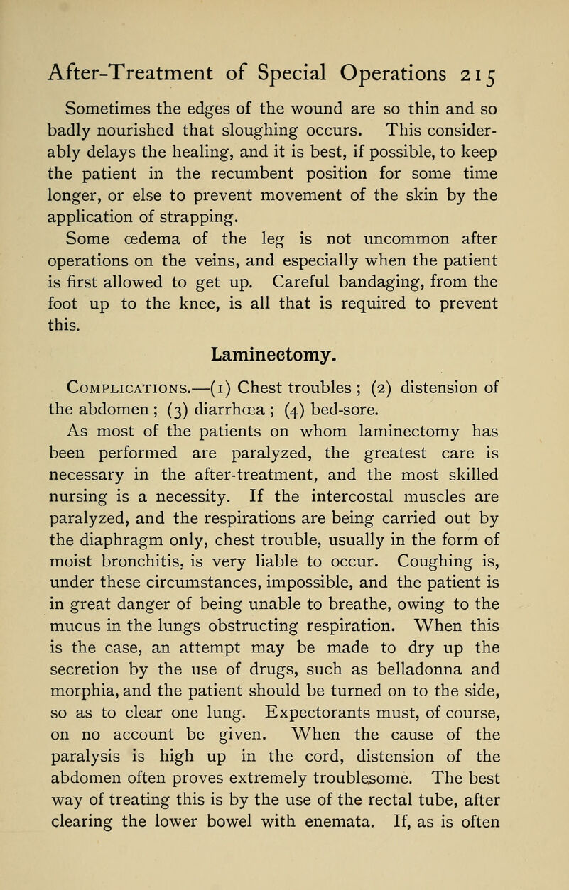 Sometimes the edges of the wound are so thin and so badly nourished that sloughing occurs. This consider- ably delays the healing, and it is best, if possible, to keep the patient in the recumbent position for some time longer, or else to prevent movement of the skin by the application of strapping. Some oedema of the leg is not uncommon after operations on the veins, and especially when the patient is first allowed to get up. Careful bandaging, from the foot up to the knee, is all that is required to prevent this. Laminectomy. Complications.—(1) Chest troubles ; (2) distension of the abdomen ; (3) diarrhoea ; (4) bed-sore. As most of the patients on whom laminectomy has been performed are paralyzed, the greatest care is necessary in the after-treatment, and the most skilled nursing is a necessity. If the intercostal muscles are paralyzed, and the respirations are being carried out by the diaphragm only, chest trouble, usually in the form of moist bronchitis, is very liable to occur. Coughing is, under these circumstances, impossible, and the patient is in great danger of being unable to breathe, owing to the mucus in the lungs obstructing respiration. When this is the case, an attempt may be made to dry up the secretion by the use of drugs, such as belladonna and morphia, and the patient should be turned on to the side, so as to clear one lung. Expectorants must, of course, on no account be given. When the cause of the paralysis is high up in the cord, distension of the abdomen often proves extremely troublesome. The best way of treating this is by the use of the rectal tube, after clearing the lower bowel with enemata. If, as is often