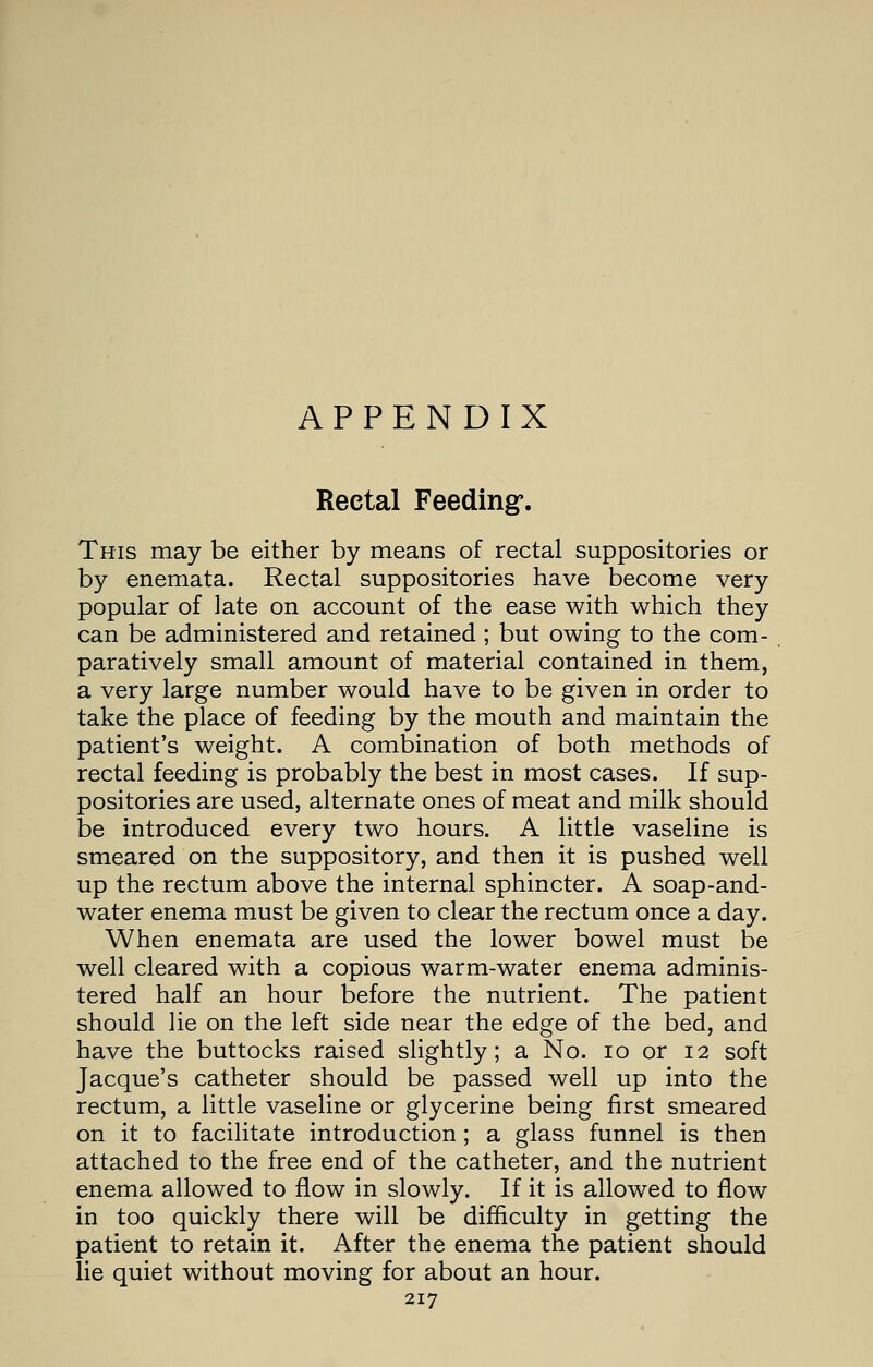 APPENDIX Rectal Feeding-. This may be either by means of rectal suppositories or by enemata. Rectal suppositories have become very popular of late on account of the ease with which they can be administered and retained; but owing to the com- paratively small amount of material contained in them, a very large number would have to be given in order to take the place of feeding by the mouth and maintain the patient's weight. A combination of both methods of rectal feeding is probably the best in most cases. If sup- positories are used, alternate ones of meat and milk should be introduced every two hours. A little vaseline is smeared on the suppository, and then it is pushed well up the rectum above the internal sphincter. A soap-and- water enema must be given to clear the rectum once a day. When enemata are used the lower bowel must be well cleared with a copious warm-water enema adminis- tered half an hour before the nutrient. The patient should lie on the left side near the edge of the bed, and have the buttocks raised slightly; a No. 10 or 12 soft Jacque's catheter should be passed well up into the rectum, a little vaseline or glycerine being first smeared on it to facilitate introduction; a glass funnel is then attached to the free end of the catheter, and the nutrient enema allowed to flow in slowly. If it is allowed to flow in too quickly there will be difficulty in getting the patient to retain it. After the enema the patient should lie quiet without moving for about an hour.