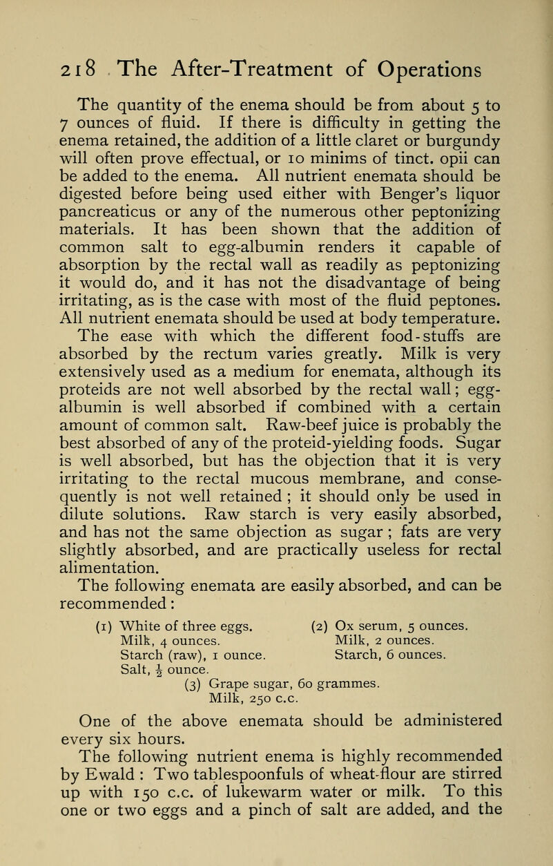 The quantity of the enema should be from about 5 to 7 ounces of fluid. If there is difficulty in getting the enema retained, the addition of a little claret or burgundy will often prove effectual, or 10 minims of tinct. opii can be added to the enema. All nutrient enemata should be digested before being used either with Benger's liquor pancreaticus or any of the numerous other peptonizing materials. It has been shown that the addition of common salt to egg-albumin renders it capable of absorption by the rectal wall as readily as peptonizing it would do, and it has not the disadvantage of being irritating, as is the case with most of the fluid peptones. All nutrient enemata should be used at body temperature. The ease with which the different food-stuffs are absorbed by the rectum varies greatly. Milk is very extensively used as a medium for enemata, although its proteids are not well absorbed by the rectal wall; egg- albumin is well absorbed if combined with a certain amount of common salt. Raw-beef juice is probably the best absorbed of any of the proteid-yielding foods. Sugar is well absorbed, but has the objection that it is very irritating to the rectal mucous membrane, and conse- quently is not well retained ; it should only be used in dilute solutions. Raw starch is very easily absorbed, and has not the same objection as sugar ; fats are very slightly absorbed, and are practically useless for rectal alimentation. The following enemata are easily absorbed, and can be recommended: (1) White of three eggs. (2) Ox serum, 5 ounces. Milk, 4 ounces. Milk, 2 ounces. Starch (raw), 1 ounce. Starch, 6 ounces. Salt, \ ounce. (3) Grape sugar, 60 grammes. Milk, 250 c.c. One of the above enemata should be administered every six hours. The following nutrient enema is highly recommended by Ewald : Two tablespoonfuls of wheat-flour are stirred up with 150 c.c. of lukewarm water or milk. To this one or two eggs and a pinch of salt are added, and the