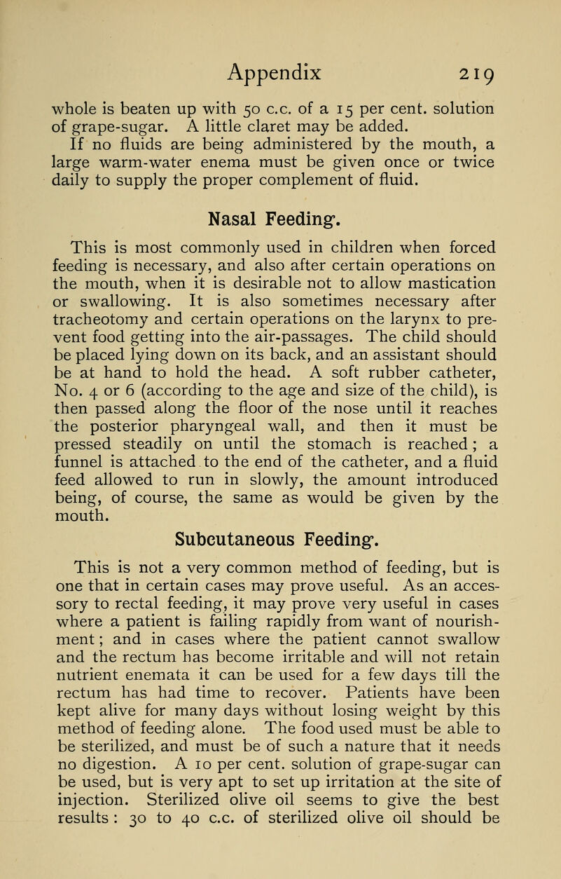 whole is beaten up with 50 c.c. of a 15 per cent, solution of grape-sugar. A little claret may be added. If no fluids are being administered by the mouth, a large warm-water enema must be given once or twice daily to supply the proper complement of fluid. Nasal Feeding-. This is most commonly used in children when forced feeding is necessary, and also after certain operations on the mouth, when it is desirable not to allow mastication or swallowing. It is also sometimes necessary after tracheotomy and certain operations on the larynx to pre- vent food getting into the air-passages. The child should be placed lying down on its back, and an assistant should be at hand to hold the head. A soft rubber catheter, No. 4 or 6 (according to the age and size of the child), is then passed along the floor of the nose until it reaches the posterior pharyngeal wall, and then it must be pressed steadily on until the stomach is reached; a funnel is attached to the end of the catheter, and a fluid feed allowed to run in slowly, the amount introduced being, of course, the same as would be given by the mouth. Subcutaneous Feeding:. This is not a very common method of feeding, but is one that in certain cases may prove useful. As an acces- sory to rectal feeding, it may prove very useful in cases where a patient is failing rapidly from want of nourish- ment ; and in cases where the patient cannot swallow and the rectum has become irritable and will not retain nutrient enemata it can be used for a few days till the rectum has had time to recover. Patients have been kept alive for many days without losing weight by this method of feeding alone. The food used must be able to be sterilized, and must be of such a nature that it needs no digestion. A 10 per cent, solution of grape-sugar can be used, but is very apt to set up irritation at the site of injection. Sterilized olive oil seems to give the best results : 30 to 40 c.c. of sterilized olive oil should be