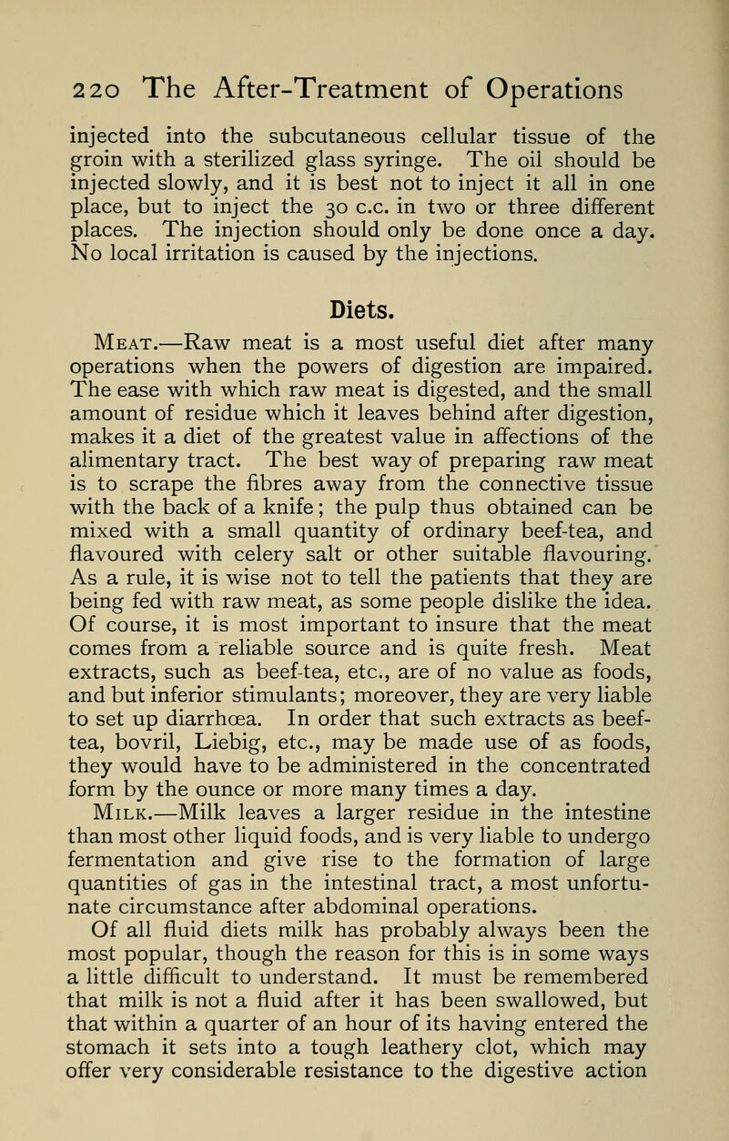 injected into the subcutaneous cellular tissue of the groin with a sterilized glass syringe. The oil should be injected slowly, and it is best not to inject it all in one place, but to inject the 30 c.c. in two or three different places. The injection should only be done once a day. No local irritation is caused by the injections. Diets. Meat.—Raw meat is a most useful diet after many operations when the powers of digestion are impaired. The ease with which raw meat is digested, and the small amount of residue which it leaves behind after digestion, makes it a diet of the greatest value in affections of the alimentary tract. The best way of preparing raw meat is to scrape the fibres away from the connective tissue with the back of a knife; the pulp thus obtained can be mixed with a small quantity of ordinary beef-tea, and flavoured with celery salt or other suitable flavouring. As a rule, it is wise not to tell the patients that they are being fed with raw meat, as some people dislike the idea. Of course, it is most important to insure that the meat comes from a reliable source and is quite fresh. Meat extracts, such as beef-tea, etc., are of no value as foods, and but inferior stimulants; moreover, they are very liable to set up diarrhoea. In order that such extracts as beef- tea, bovril, Liebig, etc., may be made use of as foods, they would have to be administered in the concentrated form by the ounce or more many times a day. Milk.—Milk leaves a larger residue in the intestine than most other liquid foods, and is very liable to undergo fermentation and give rise to the formation of large quantities of gas in the intestinal tract, a most unfortu- nate circumstance after abdominal operations. Of all fluid diets milk has probably always been the most popular, though the reason for this is in some ways a little difficult to understand. It must be remembered that milk is not a fluid after it has been swallowed, but that within a quarter of an hour of its having entered the stomach it sets into a tough leathery clot, which may offer very considerable resistance to the digestive action