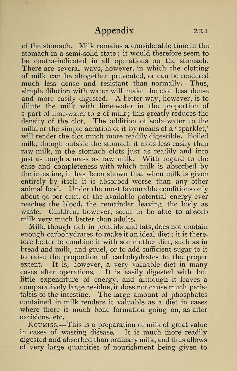 of the stomach. Milk remains a considerable time in the stomach in a semi-solid state; it would therefore seem to be contra-indicated in all operations on the stomach. There are several ways, however, in which the clotting of milk can be altogether prevented, or can be rendered much less dense and resistant than normally. Thus, simple dilution with water will make the clot less dense and more easily digested. A better way, however, is to dilute the milk with lime-water in the proportion of 1 part of lime-water to 2 of milk ; this greatly reduces the density of the clot. The addition of soda-water to the milk, or the simple aeration of it by means of a ' sparklet,' will render the clot much more readily digestible. Boiled milk, though outside the stomach it clots less easily than raw milk, in the stomach clots just as readily and into just as tough a mass as raw milk. With regard to the ease and completeness with which milk is absorbed by the intestine, it has been shown that when milk is given entirely by itself it is absorbed worse than any other animal food. Under the most favourable conditions only about 90 per cent, of the available potential energy ever reaches the blood, the remainder leaving the body as waste. Children, however, seem to be able to absorb milk very much better than adults. Milk, though rich in proteids and fats, does not contain enough carbohydrates to make it an ideal diet; it is there- fore better to combine it with some other diet, such as in bread and milk, and gruel, or to add sufficient sugar to it to raise the proportion of carbohydrates to the proper extent. It is, however, a very valuable diet in many cases after operations. It is easily digested with but little expenditure of energy, and although it leaves a comparatively large residue, it does not cause much peris- talsis of the intestine. The large amount of phosphates contained in milk renders it valuable as a diet in cases where there is much bone formation going on, as after excisions, etc. Koumiss.—This is a preparation of milk of great value in cases of wasting disease. It is much more readily digested and absorbed than ordinary milk, and thus allows of very large quantities of nourishment being given to