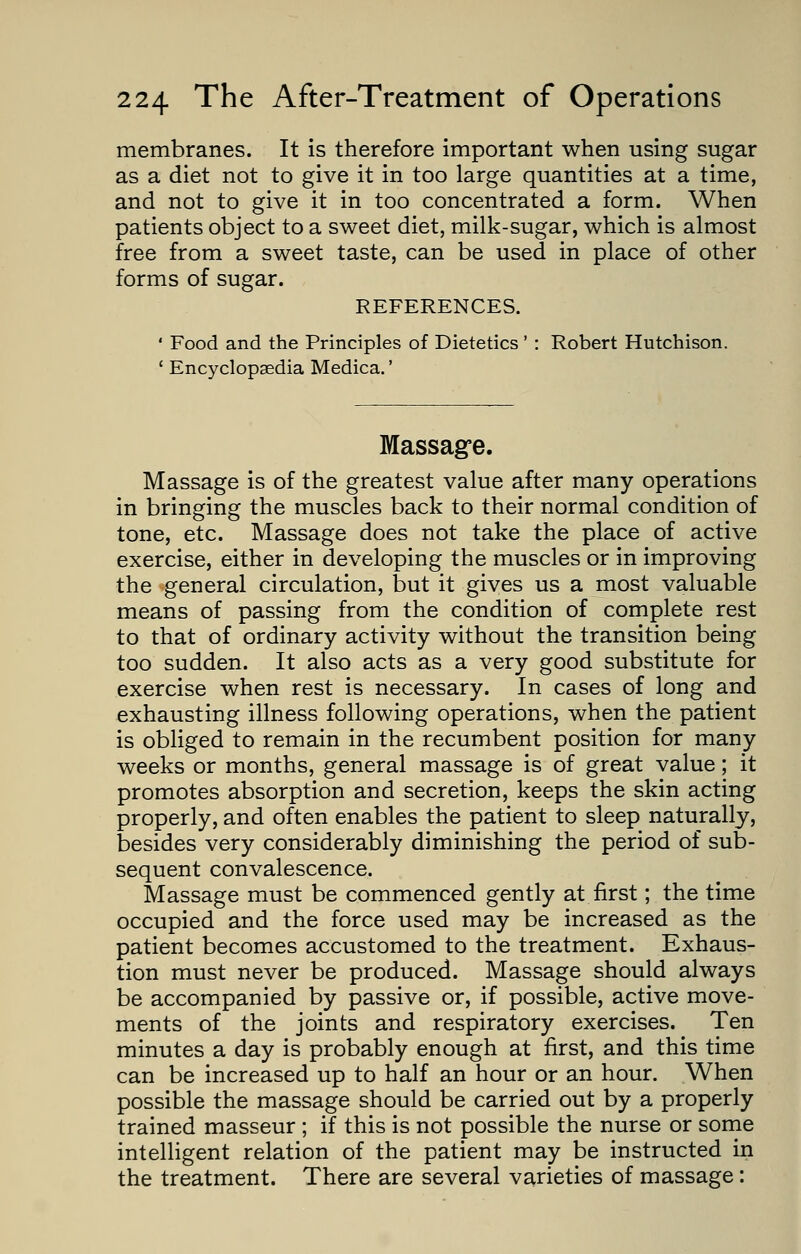 membranes. It is therefore important when using sugar as a diet not to give it in too large quantities at a time, and not to give it in too concentrated a form. When patients object to a sweet diet, milk-sugar, which is almost free from a sweet taste, can be used in place of other forms of sugar. REFERENCES. ' Food and the Principles of Dietetics' : Robert Hutchison. ' Encyclopaedia Medica.' Massage. Massage is of the greatest value after many operations in bringing the muscles back to their normal condition of tone, etc. Massage does not take the place of active exercise, either in developing the muscles or in improving the general circulation, but it gives us a most valuable means of passing from the condition of complete rest to that of ordinary activity without the transition being too sudden. It also acts as a very good substitute for exercise when rest is necessary. In cases of long and exhausting illness following operations, when the patient is obliged to remain in the recumbent position for many weeks or months, general massage is of great value; it promotes absorption and secretion, keeps the skin acting properly, and often enables the patient to sleep naturally, besides very considerably diminishing the period of sub- sequent convalescence. Massage must be commenced gently at first; the time occupied and the force used may be increased as the patient becomes accustomed to the treatment. Exhaus- tion must never be produced. Massage should always be accompanied by passive or, if possible, active move- ments of the joints and respiratory exercises. Ten minutes a day is probably enough at first, and this time can be increased up to half an hour or an hour. When possible the massage should be carried out by a properly trained masseur ; if this is not possible the nurse or some intelligent relation of the patient may be instructed in the treatment. There are several varieties of massage: