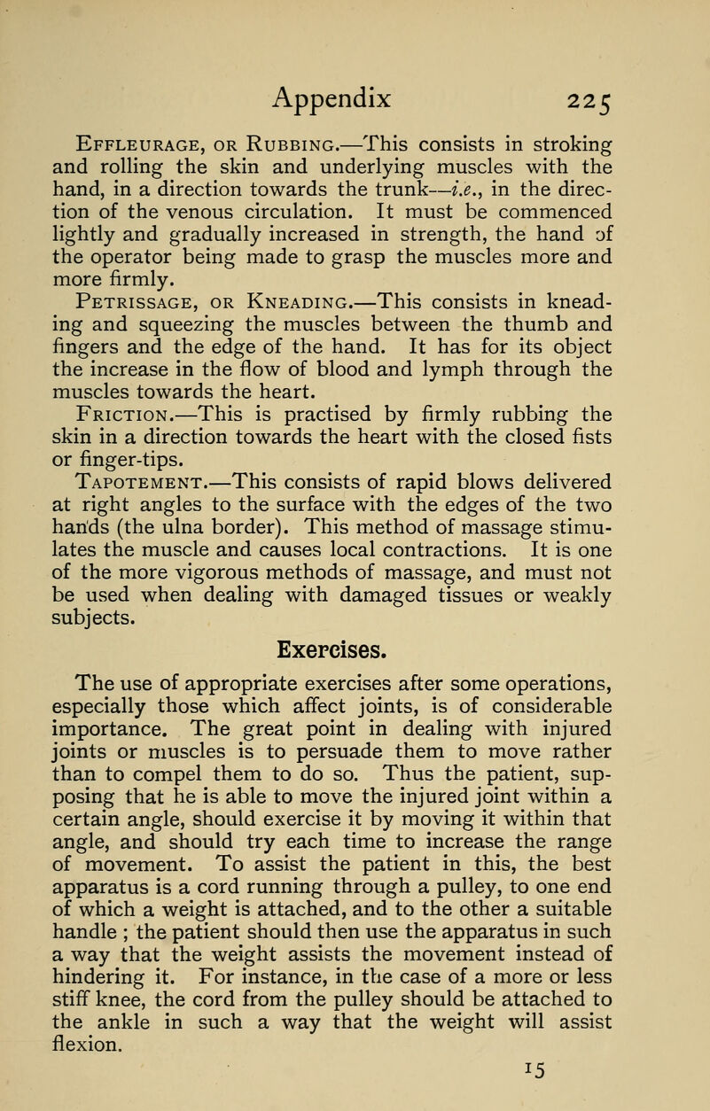 Effleurage, or Rubbing.—This consists in stroking and rolling the skin and underlying muscles with the hand, in a direction towards the trunk—i.e., in the direc- tion of the venous circulation. It must be commenced lightly and gradually increased in strength, the hand of the operator being made to grasp the muscles more and more firmly. Petrissage, or Kneading.—This consists in knead- ing and squeezing the muscles between the thumb and fingers and the edge of the hand. It has for its object the increase in the flow of blood and lymph through the muscles towards the heart. Friction.—This is practised by firmly rubbing the skin in a direction towards the heart with the closed fists or finger-tips. Tapotement.—This consists of rapid blows delivered at right angles to the surface with the edges of the two hands (the ulna border). This method of massage stimu- lates the muscle and causes local contractions. It is one of the more vigorous methods of massage, and must not be used when dealing with damaged tissues or weakly subjects. Exercises. The use of appropriate exercises after some operations, especially those which affect joints, is of considerable importance. The great point in dealing with injured joints or muscles is to persuade them to move rather than to compel them to do so. Thus the patient, sup- posing that he is able to move the injured joint within a certain angle, should exercise it by moving it within that angle, and should try each time to increase the range of movement. To assist the patient in this, the best apparatus is a cord running through a pulley, to one end of which a weight is attached, and to the other a suitable handle ; the patient should then use the apparatus in such a way that the weight assists the movement instead of hindering it. For instance, in the case of a more or less stiff knee, the cord from the pulley should be attached to the ankle in such a way that the weight will assist flexion. *5