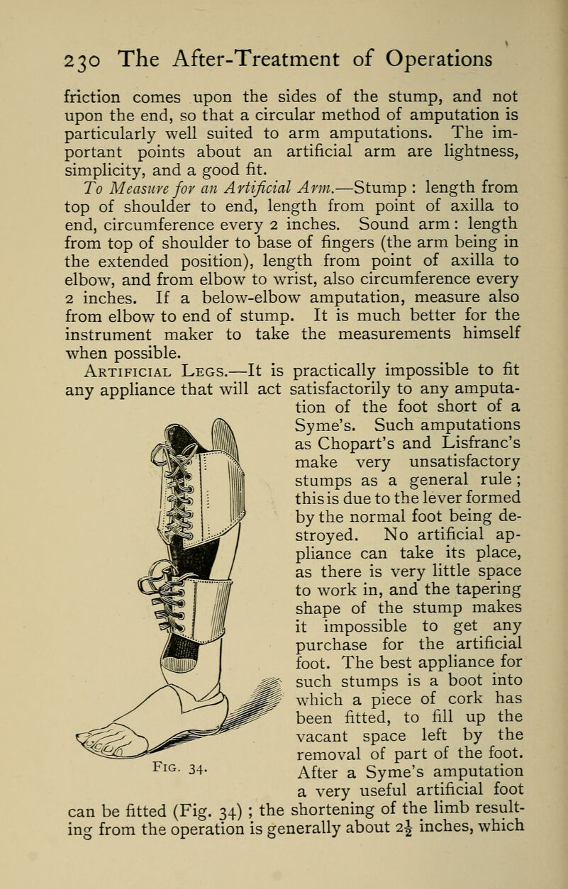 friction comes upon the sides of the stump, and not upon the end, so that a circular method of amputation is particularly well suited to arm amputations. The im- portant points about an artificial arm are lightness, simplicity, and a good fit. To Measure for an Artificial Arm.—Stump : length from top of shoulder to end, length from point of axilla to end, circumference every 2 inches. Sound arm : length from top of shoulder to base of fingers (the arm being in the extended position), length from point of axilla to elbow, and from elbow to wrist, also circumference every 2 inches. If a below-elbow amputation, measure also from elbow to end of stump. It is much better for the instrument maker to take the measurements himself when possible. Artificial Legs.—It is practically impossible to fit any appliance that will act satisfactorily to any amputa- tion of the foot short of a Syme's. Such amputations as Chopart's and Lisfranc's make very unsatisfactory stumps as a general rule ; this is due to the lever formed by the normal foot being de- stroyed. No artificial ap- pliance can take its place, as there is very little space to work in, and the tapering shape of the stump makes it impossible to get any purchase for the artificial foot. The best appliance for such stumps is a boot into which a piece of cork has been fitted, to fill up the vacant space left by the removal of part of the foot. After a Syme's amputation a very useful artificial foot the shortening of the limb result- g from the operation is generally about i\ inches, which can be fitted (Fig. 34)
