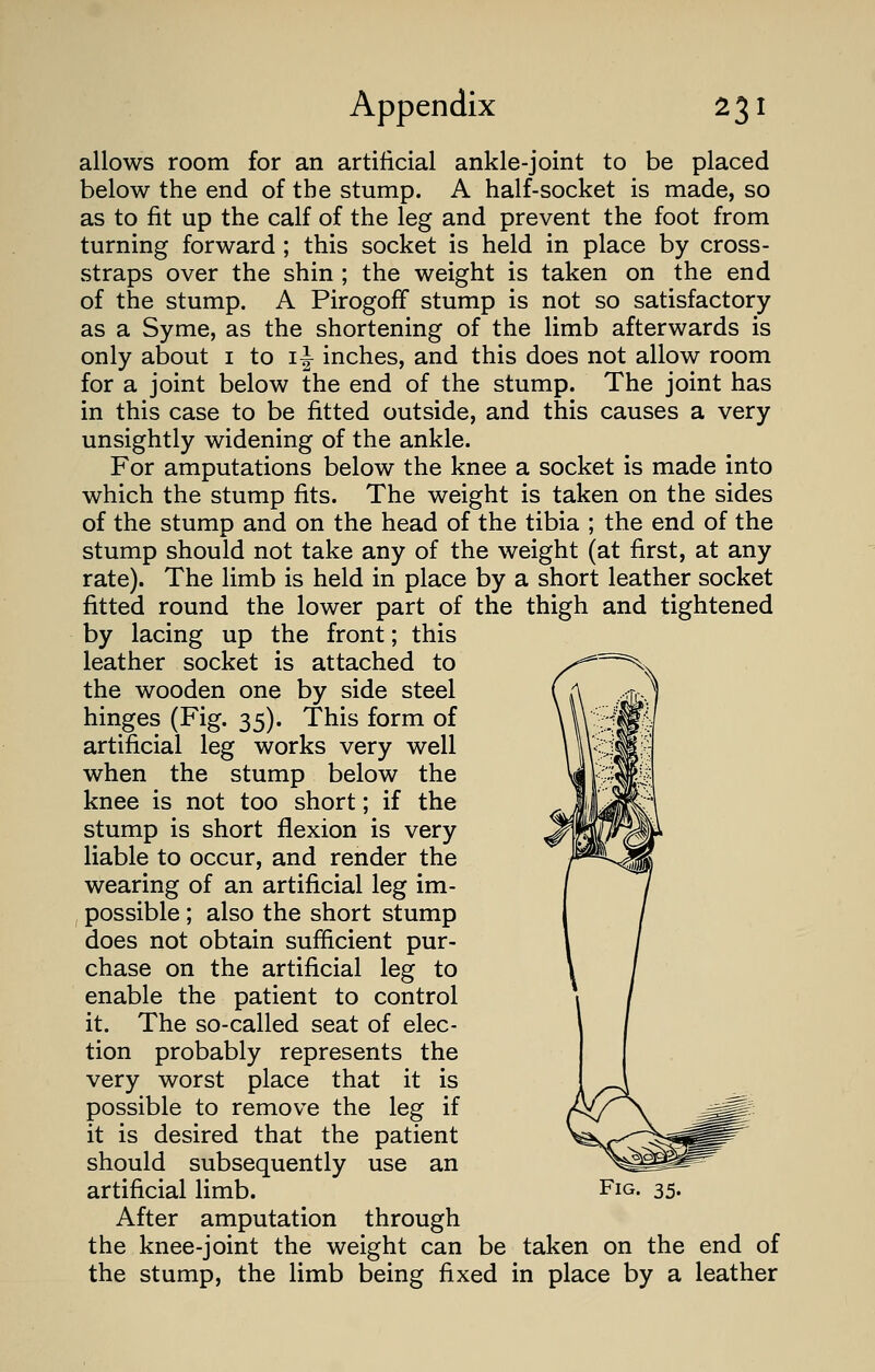 allows room for an artificial ankle-joint to be placed below the end of the stump. A half-socket is made, so as to fit up the calf of the leg and prevent the foot from turning forward ; this socket is held in place by cross- straps over the shin ; the weight is taken on the end of the stump. A PirogofF stump is not so satisfactory as a Syme, as the shortening of the limb afterwards is only about 1 to 1^ inches, and this does not allow room for a joint below the end of the stump. The joint has in this case to be fitted outside, and this causes a very unsightly widening of the ankle. For amputations below the knee a socket is made into which the stump fits. The weight is taken on the sides of the stump and on the head of the tibia ; the end of the stump should not take any of the weight (at first, at any rate). The limb is held in place by a short leather socket fitted round the lower part of the thigh and tightened by lacing up the front; this leather socket is attached to the wooden one by side steel hinges (Fig. 35). This form of artificial leg works very well when the stump below the knee is not too short; if the stump is short flexion is very liable to occur, and render the wearing of an artificial leg im- possible ; also the short stump does not obtain sufficient pur- chase on the artificial leg to enable the patient to control it. The so-called seat of elec- tion probably represents the very worst place that it is possible to remove the leg if it is desired that the patient should subsequently use an After amputation through the knee-joint the weight can be taken on the end of the stump, the limb being fixed in place by a leather