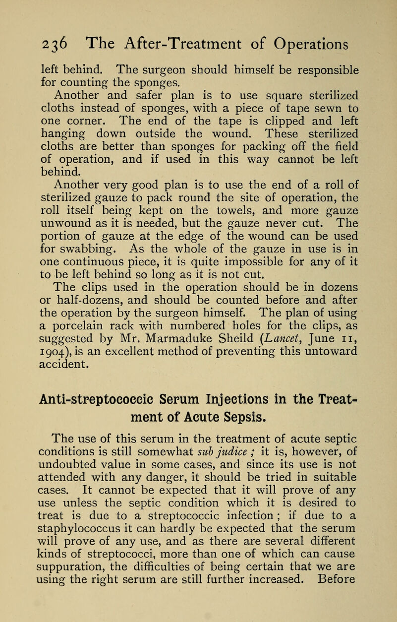 left behind. The surgeon should himself be responsible for counting the sponges. Another and safer plan is to use square sterilized cloths instead of sponges, with a piece of tape sewn to one corner. The end of the tape is clipped and left hanging down outside the wound. These sterilized cloths are better than sponges for packing off the field of operation, and if used in this way cannot be left behind. Another very good plan is to use the end of a roll of sterilized gauze to pack round the site of operation, the roll itself being kept on the towels, and more gauze unwound as it is needed, but the gauze never cut. The portion of gauze at the edge of the wound can be used for swabbing. As the whole of the gauze in use is in one continuous piece, it is quite impossible for any of it to be left behind so long as it is not cut. The clips used in the operation should be in dozens or half-dozens, and should be counted before and after the operation by the surgeon himself. The plan of using a porcelain rack with numbered holes for the clips, as suggested by Mr. Marmaduke Sheild (Lancet, June 11, 1904), is an excellent method of preventing this untoward accident. Anti-streptococcic Serum Injections in the Treat- ment of Acute Sepsis. The use of this serum in the treatment of acute septic conditions is still somewhat sub judice ; it is, however, of undoubted value in some cases, and since its use is not attended with any danger, it should be tried in suitable cases. It cannot be expected that it will prove of any use unless the septic condition which it is desired to treat is due to a streptococcic infection ; if due to a staphylococcus it can hardly be expected that the serum will prove of any use, and as there are several different kinds of streptococci, more than one of which can cause suppuration, the difficulties of being certain that we are using the right serum are still further increased. Before