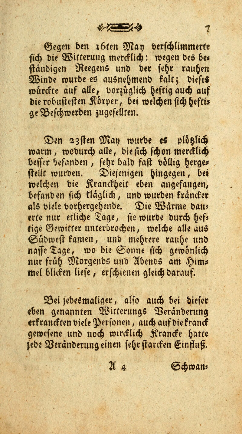 Oegen t>tti iGten SJTap tjerfcllimmcrte fic^ t)ie SBiffetung mercfli^: wegen beö 6e* Ödnbigcn Sleegenö unb bec fe§r raupen SBinbe njurbc eö auSne^menb fair; biefc* roörcfüe auf aüc; ijor^uglicl^ ^eftigauc^ auf bierobuftejien Körper, bei n)el(^cnfic^^effüf 0eS5ef(^njerben jugcfeüten. ®en asjlen SDia^ würbe cl |51d|U(| waim, wobutc^ aüc, bie (Td^ fc^on merilic^ beflfer 6efanben , fc^r balb fajl bSüig |erge^ peilt würben, diejenigen fe^ngegen, bei welken bte ÄrancF&eit eben angefangen, befanben (Ücfe fldgliA, unb würben frdnd'er aU biele bor^erge^enbe. ®ic SBdrme tian^ crte nur etliche Sage, fte würbe butcb ^ef^ fige ©ewitfer unterbrochen, wel^e alle au$ ©ubwcjl: famen, unb mehrere rau§e unb naffe'Jage, wo bte @onnc fi^ gewonlic^ nur fru^ Ü)torgenb6 unb 2{benb$ am Spimf ttiel bilden liefe, erf^ienen gleic|> barauf. 5Sei jebeömaliger, alfo au^ bei biefer eben genannten SJitterungö SSerdnberung crfrancften biele 5>erfonen, aucfe aufbie franc! gewefene unb noc^ wircfli^ Ärancfe \^am iebe aSerdnberung einen fe§rf?arcfen Sinpu§. !ä 4 0^xoant