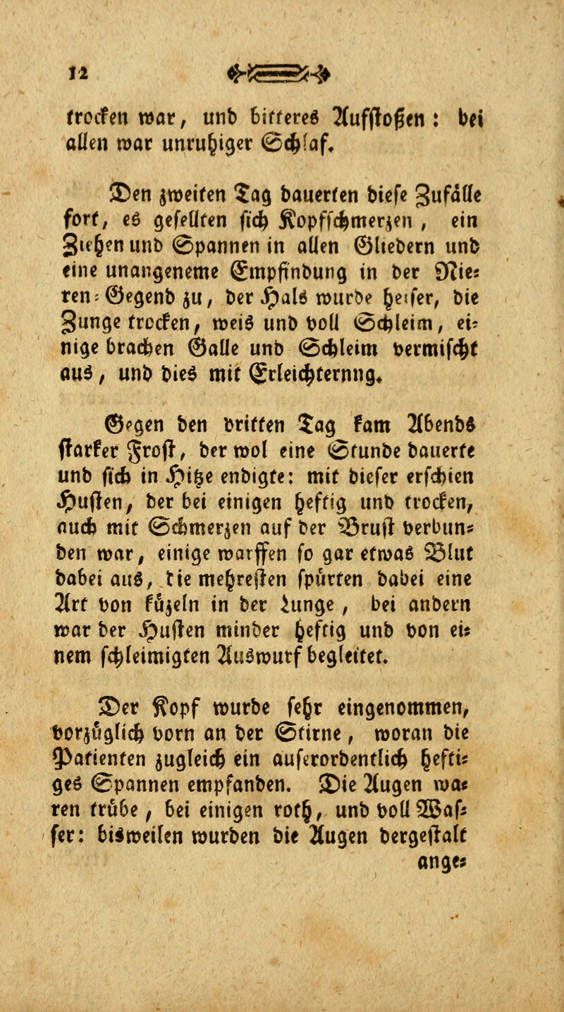 ttcctmwat, unb biffereö UnfHo^tni bei allen war unruhiger ©c^faf, I)en ^weifen 5a$ bauertcn biefe gufdUc forf, €ö gefeüfen fid) Äopffc^merjen , ein 3tt6?n unb ©Pannen in allen ©Itebern unb eine unan^eneme ©mpftnbung in ber fflia ren^Öe^enb ju, ber ^ald würbe Reifer, hit gunge trocfen, weiö unb boü (Schleim, ei^ ni^e bracbcn ®aüe unb @(i)leim bermif^t au^, unb Vm^ mit Erleichterung* ®c$en ben brtften Ja^ fam 2(6enb^ ffarfer 5^ofl, berwol eine ©funbe bauerfe unb ftcb in ^i§e enbi^fe: mit biefer erfd)ien Ruften, ber hü einigen §efftg unb trocfen, nucfc mit iScfcmer^en auf ber ißruft berbun^s ben war, einige warffen fo gar itwoLt> SSIut ^ahzx m^, tie me^reflen fpurten babei eine %xt Don fö^eln in ber ^unge, bei anbern war ber jpuflen minber ^eftig unb bon ei? nem fc^leimigtcnJlu^wurf begleitet» JDer ^opf würbe fegr eingenommen, bor^üglicfe ijorn an ber ©rirne, woran W 9>afienten ^ugleicfe ein auftrorbentlid^ §efti^ geö Spannen empfanben. JDie 2(ugen wa« ren tru6e ^ bei einigen rot§, unbboü3Bafs fer: bisweilen würben ^'\t äugen bergeftalt anges