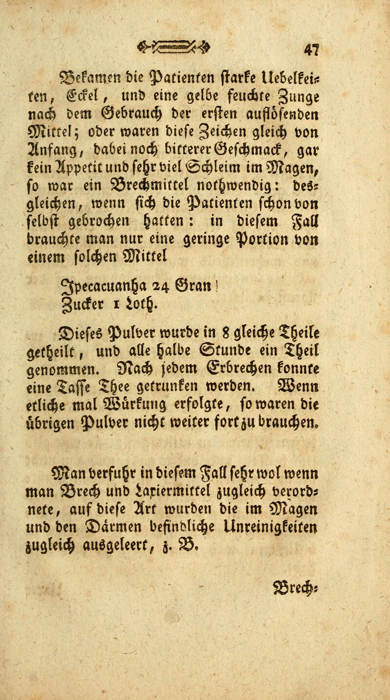 ©efameti bie y^atimtm ^ath UeSelfeijs tm, ^cfel, unD eine gel6e feudbfe S^n^« tiac^ Dem @e6rau(^ ber erflen auflSfeaben SKiftel; ober macen biefc 3^i«^€n glei^ Don JCnfang, babeino^ bitterer©efcbmacf, gar fein 2(ppetit unb fe§r t»iel @(Äleim im 5}?a9en^ fo voat ein Treibmittel not^wenbig: beö? gleichen, roenn ft'c^ bk 5^atienten fd^onbon fetbjl ge6roc^en §atten: in biefem ^aü btanAtt man nur eine geringe Portion bon einem fol(^en SDiittel ^pecacuanl^a 24 ©ran I guder I iot6» ®iefe6 falber vonthe in 8 glei(|e t^eik get^eilt, unb alle §albe ©tunbe ein 2§eit genommen* 9Ta^ jebem ©rbrec^en fonnte eine Saffe 2&ee getrunfen werben» 3Benti ttli(^e mal iBurfung erfolgte, fo waren bie übrigen ^Julber ni^t weifer fort ju braunem ?Kan berfu^r in biefem ^att fe§r wol wenn man SSrec^ unb iapermittel jugleic^ berorb? nete, auf biefe Hxt würben hie im 9}iagen unb ben 35drmen beftnbli(^e Unreinigfeiten Sugteic^ aulgeleert, 5, $5,