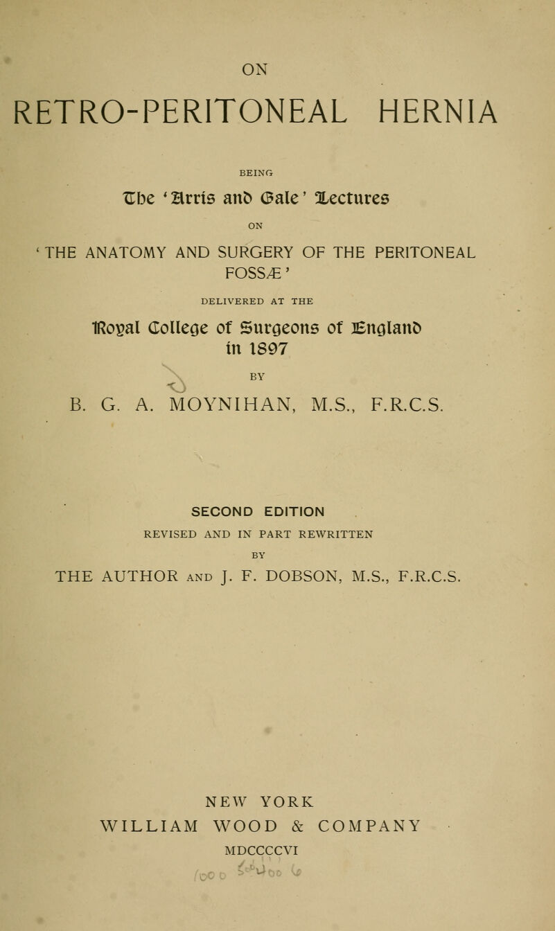 ON RETRO-PERITONEAL HERNIA BEING Ube ' Brris anfc (Bale' ^Lectures ON ' THE ANATOMY AND SURGERY OF THE PERITONEAL FOSSAE' DELIVERED AT THE IRopal College of Surgeons of lEnglanfc In 1897 X B. G. A. MOYNIHAN, M.S., F.R.C.S. SECOND EDITION REVISED AND IN PART REWRITTEN BY THE AUTHOR and J. F. DOBSON, M.S., F.R.C.S. NEW YORK WILLIAM WOOD & COMPANY MDCCCCVI