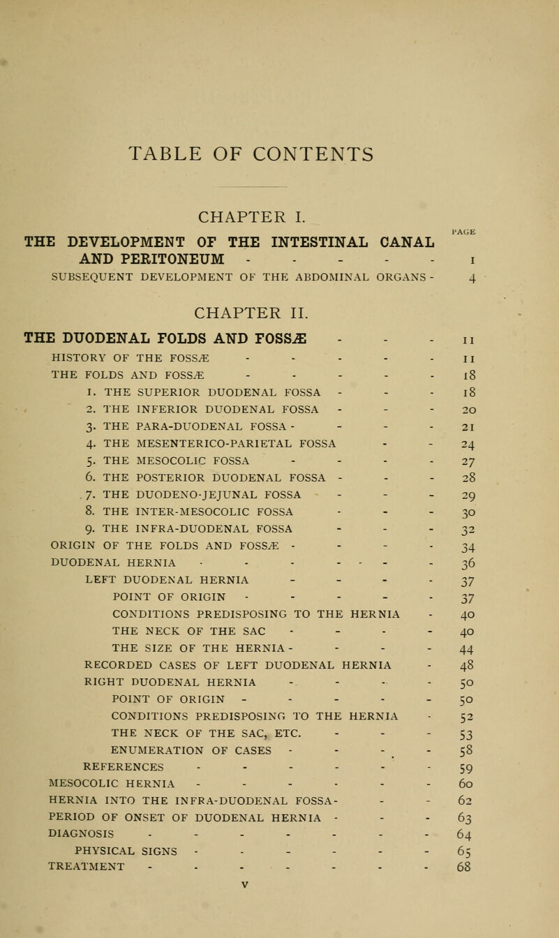 TABLE OF CONTENTS CHAPTER I. THE DEVELOPMENT OF THE INTESTINAL CANAL AND PERITONEUM SUBSEQUENT DEVELOPMENT OF THE ABDOMINAL ORGANS - PAGE I 4 CHAPTER II. THE DUODENAL FOLDS AND TOSSJE HISTORY OF THE FOSSAE .... THE FOLDS AND FOSSAE - 1. THE SUPERIOR DUODENAL FOSSA - 2. THE INFERIOR DUODENAL FOSSA 3. THE PARA-DUODENAL FOSSA - 4. THE MESENTERICO-PARIETAL FOSSA 5. THE MESOCOLIC FOSSA 6. THE POSTERIOR DUODENAL FOSSA - 7. THE DUODENOJEJUNAL FOSSA 8. THE INTER-MESOCOLIC FOSSA 9. THE INFRA-DUODENAL FOSSA ORIGIN OF THE FOLDS AND FOSSAE - DUODENAL HERNIA • - - ... LEFT DUODENAL HERNIA - POINT OF ORIGIN - CONDITIONS PREDISPOSING TO THE HERNIA THE NECK OF THE SAC THE SIZE OF THE HERNIA - RECORDED CASES OF LEFT DUODENAL HERNIA RIGHT DUODENAL HERNIA POINT OF ORIGIN - - - - CONDITIONS PREDISPOSING TO THE HERNIA THE NECK OF THE SAC, ETC. ENUMERATION OF CASES - REFERENCES - MESOCOLIC HERNIA ----- HERNIA INTO THE INFRA-DUODENAL FOSSA- PERIOD OF ONSET OF DUODENAL HERNIA - DIAGNOSIS ------ PHYSICAL SIGNS ----- TREATMENT ...... V II II 18 18 20 21 24 27 28 29 SO 32 34 36 37 37 40 40 44 48 5o 5o 52 53 58 59 60 62 63 64 65 68