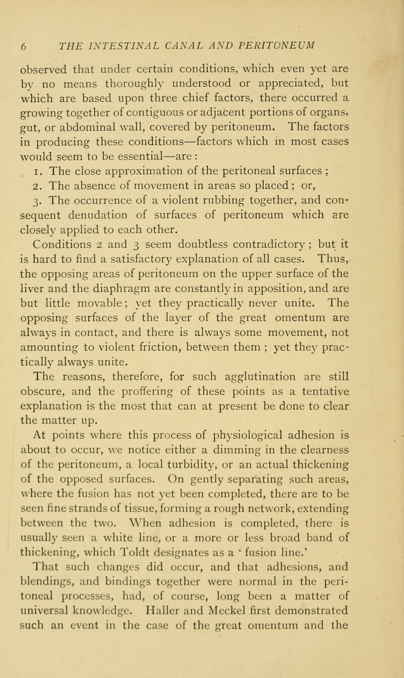 observed that under certain conditions, which even yet are by no means thoroughly understood or appreciated, but which are based upon three chief factors, there occurred a growing together of contiguous or adjacent portions of organs, gut, or abdominal wall, covered by peritoneum. The factors in producing these conditions—factors which in most cases would seem to be essential—are : 1. The close approximation of the peritoneal surfaces ; 2. The absence of movement in areas so placed; or, 3. The occurrence of a violent rubbing together, and con- sequent denudation of surfaces of peritoneum which are closely applied to each other. Conditions 2 and 3 seem doubtless contradictory ; but it is hard to find a satisfactory explanation of all cases. Thus, the opposing areas of peritoneum on the upper surface of the liver and the diaphragm are constantly in apposition, and are but little movable ; yet they practically never unite. The opposing surfaces of the layer of the great omentum are always in contact, and there is always some movement, not amounting to violent friction, between them ; yet they prac- tically always unite. The reasons, therefore, for such agglutination are still obscure, and the proffering of these points as a tentative explanation is the most that can at present be done to clear the matter up. At points where this process of physiological adhesion is about to occur, we notice either a dimming in the clearness of the peritoneum, a local turbidity, or an actual thickening of the opposed surfaces. On gently separating such areas, where the fusion has not yet been completed, there are to be seen fine strands of tissue, forming a rough network, extending between the two. When adhesion is completed, there is usually seen a white line, or a more or less broad band of thickening, which Toldt designates as a ' fusion line.' That such changes did occur, and that adhesions, and blendings, and bindings together were normal in the peri- toneal processes, had, of course, long been a matter of universal knowledge. Haller and Meckel first demonstrated such an event in the case of the great omentum and the