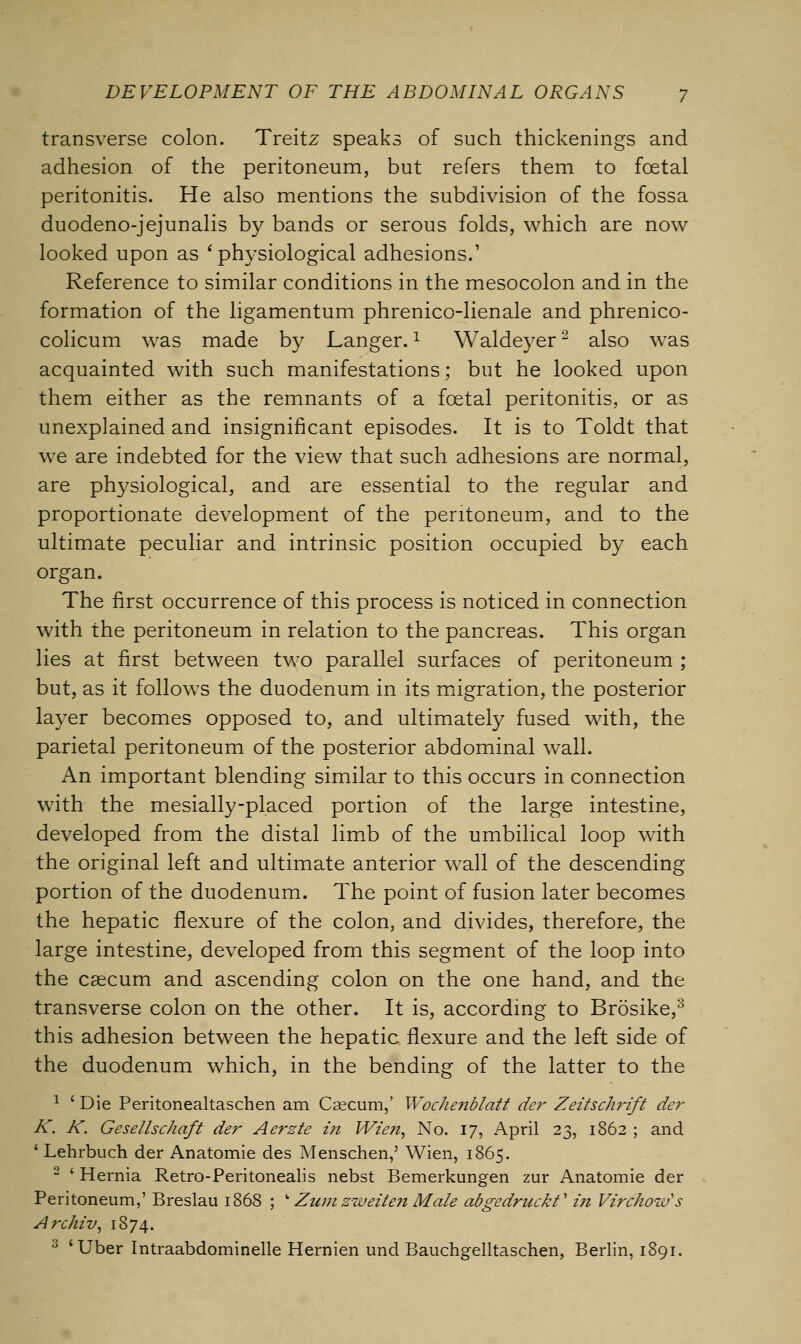 transverse colon. Treitz speaks of such thickenings and adhesion of the peritoneum, but refers them to foetal peritonitis. He also mentions the subdivision of the fossa duodeno-jejunalis by bands or serous folds, which are now looked upon as ' physiological adhesions.' Reference to similar conditions in the mesocolon and in the formation of the ligamentum phrenico-lienale and phrenico- colicum was made by Langer.1 Waldeyer2 also was acquainted with such manifestations; but he looked upon them either as the remnants of a foetal peritonitis, or as unexplained and insignificant episodes. It is to Toldt that we are indebted for the view that such adhesions are normal, are physiological, and are essential to the regular and proportionate development of the peritoneum, and to the ultimate peculiar and intrinsic position occupied by each organ. The first occurrence of this process is noticed in connection with the peritoneum in relation to the pancreas. This organ lies at first between two parallel surfaces of peritoneum ; but, as it follows the duodenum in its migration, the posterior layer becomes opposed to, and ultimately fused with, the parietal peritoneum of the posterior abdominal wall. An important blending similar to this occurs in connection with the mesially-placed portion of the large intestine, developed from the distal limb of the umbilical loop with the original left and ultimate anterior wall of the descending portion of the duodenum. The point of fusion later becomes the hepatic flexure of the colon, and divides, therefore, the large intestine, developed from this segment of the loop into the caecum and ascending colon on the one hand, and the transverse colon on the other. It is, according to Brosike,8 this adhesion between the hepatic flexure and the left side of the duodenum which, in the bending of the latter to the 1 ' Die Peritonealtaschen am Caecum,' Wochenblatt der ZeitscJwift der K. K. Gesellschaft der Aerzte in Wzen, No. 17, April 23, 1862 ; and 1 Lehrbuch der Anatomie des Menschen,' Wien, 1865. 2 ' Hernia Retro-Peritonealis nebst Bemerkungen zur Anatomie der Peritoneum,' Breslau 1868 ; w Zumzweiteji Male abgedruckf i?i Virchoiv's Archiv, 1874. 3 'Uber Intraabdominelle Hernien und Bauchgelltaschen, Berlin, 1891.