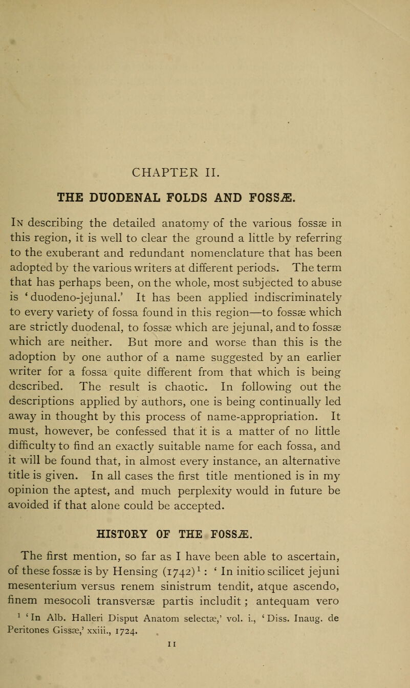 THE DUODENAL FOLDS AND FOSSJE. In describing the detailed anatomy of the various fossae in this region, it is well to clear the ground a little by referring to the exuberant and redundant nomenclature that has been adopted by the various writers at different periods. The term that has perhaps been, on the whole, most subjected to abuse is ' duodeno-jejunal.' It has been applied indiscriminately to every variety of fossa found in this region—to fossae which are strictly duodenal, to fossae which are jejunal, and to fossae which are neither. But more and worse than this is the adoption by one author of a name suggested by an earlier writer for a fossa quite different from that which is being described. The result is chaotic. In following out the descriptions applied by authors, one is being continually led away in thought by this process of name-appropriation. It must, however, be confessed that it is a matter of no little difficulty to find an exactly suitable name for each fossa, and it will be found that, in almost every instance, an alternative title is given. In all cases the first title mentioned is in my opinion the aptest, and much perplexity would in future be avoided if that alone could be accepted. HISTORY OF THE FOSSJE. The first mention, so far as I have been able to ascertain, of these fossae is by Hensing (1742)1: ' In initio scilicet jejuni mesenterium versus renem sinistrum tendit, atque ascendo, finem mesocoli transversae partis includit; antequam vero 1 'In Alb. Halleri Disput Anatom selecta?,' vol. i., 'Diss. Inaug. de Peritones Giss?e,' xxiii., 1724. 11