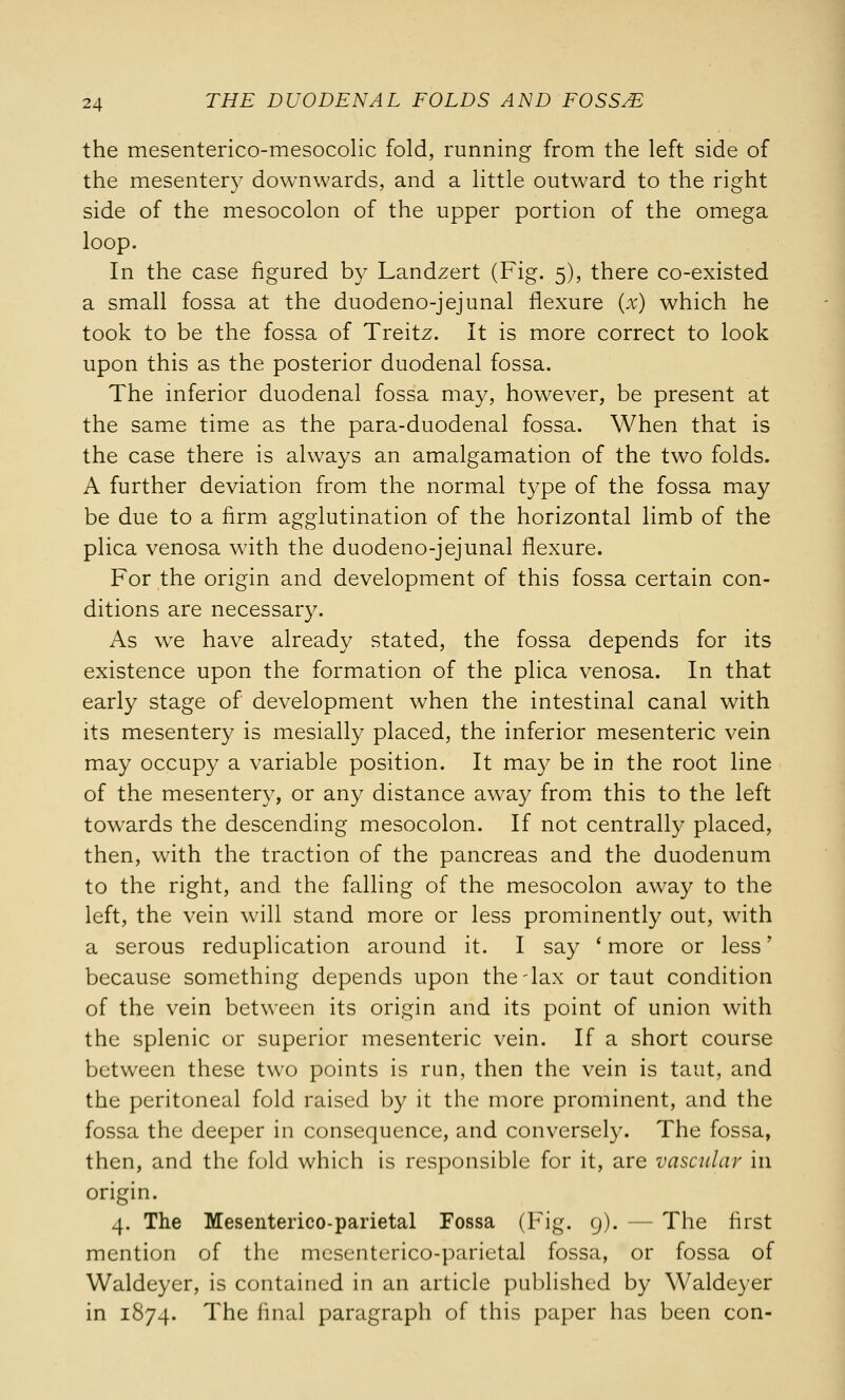 the mesenterico-mesocolic fold, running from the left side of the mesentery downwards, and a little outward to the right side of the mesocolon of the upper portion of the omega loop. In the case figured by Landzert (Fig. 5), there co-existed a small fossa at the duodeno-jejunal flexure (x) which he took to be the fossa of Treitz. It is more correct to look upon this as the posterior duodenal fossa. The inferior duodenal fossa may, however, be present at the same time as the para-duodenal fossa. When that is the case there is always an amalgamation of the two folds. A further deviation from the normal type of the fossa may be due to a firm agglutination of the horizontal limb of the plica venosa with the duodeno-jejunal flexure. For the origin and development of this fossa certain con- ditions are necessary. As we have already stated, the fossa depends for its existence upon the formation of the plica venosa. In that early stage of development when the intestinal canal with its mesentery is mesially placed, the inferior mesenteric vein may occupy a variable position. It may be in the root line of the mesentery, or any distance away from this to the left towards the descending mesocolon. If not centrally placed, then, with the traction of the pancreas and the duodenum to the right, and the falling of the mesocolon away to the left, the vein will stand more or less prominently out, with a serous reduplication around it. I say 'more or less' because something depends upon the-lax or taut condition of the vein between its origin and its point of union with the splenic or superior mesenteric vein. If a short course between these two points is run, then the vein is taut, and the peritoneal fold raised by it the more prominent, and the fossa the deeper in consequence, and conversely. The fossa, then, and the fold which is responsible for it, are vascular in origin. 4. The Mesenterico-parietal Fossa (Fig. 9). The first mention of the mesenterico-parietal fossa, or fossa of Waldeyer, is contained in an article published by Waldeyer in 1874. The final paragraph of this paper has been con-