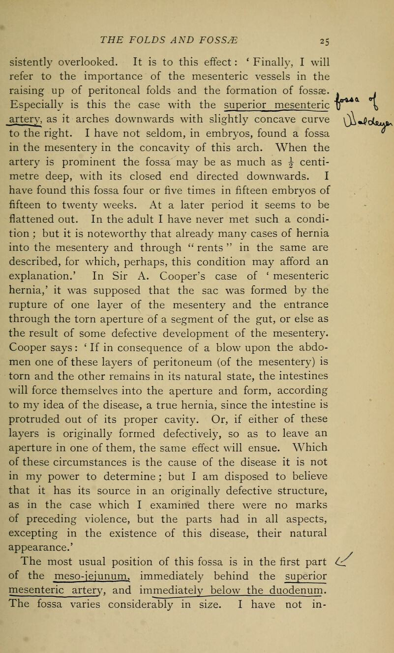 sistently overlooked. It is to this effect: ' Finally, I will refer to the importance of the mesenteric vessels in the raising up of peritoneal folds and the formation of fossae. » . Especially is this the case with the superior mesenteric \j \ artery, as it arches downwards with slightly concave curve Xj^^dsu^ to the right. I have not seldom, in embryos, found a fossa in the mesentery in the concavity of this arch. When the artery is prominent the fossa may be as much as w centi- metre deep, with its closed end directed downwards. I have found this fossa four or five times in fifteen embryos of fifteen to twenty weeks. At a later period it seems to be flattened out. In the adult I have never met such a condi- tion ; but it is noteworthy that already many cases of hernia into the mesentery and through  rents  in the same are described, for which, perhaps, this condition may afford an explanation.' In Sir A. Cooper's case of ' mesenteric hernia,' it was supposed that the sac was formed by the rupture of one layer of the mesentery and the entrance through the torn aperture of a segment of the gut, or else as the result of some defective development of the mesentery. Cooper says: ' If in consequence of a blow upon the abdo- men one of these layers of peritoneum (of the mesentery) is torn and the other remains in its natural state, the intestines will force themselves into the aperture and form, according to my idea of the disease, a true hernia, since the intestine is protruded out of its proper cavity. Or, if either of these layers is originally formed defectively, so as to leave an aperture in one of them, the same effect will ensue. Which of these circumstances is the cause of the disease it is not in my power to determine ; but I am disposed to believe that it has its source in an originally defective structure, as in the case which I examined there were no marks of preceding violence, but the parts had in all aspects, excepting in the existence of this disease, their natural appearance.' The most usual position of this fossa is in the first part Cc of the meso-jejunum, immediately behind the superior mesenteric artery, and immediately below the duodenum. The fossa varies considerably in size. I have not in-