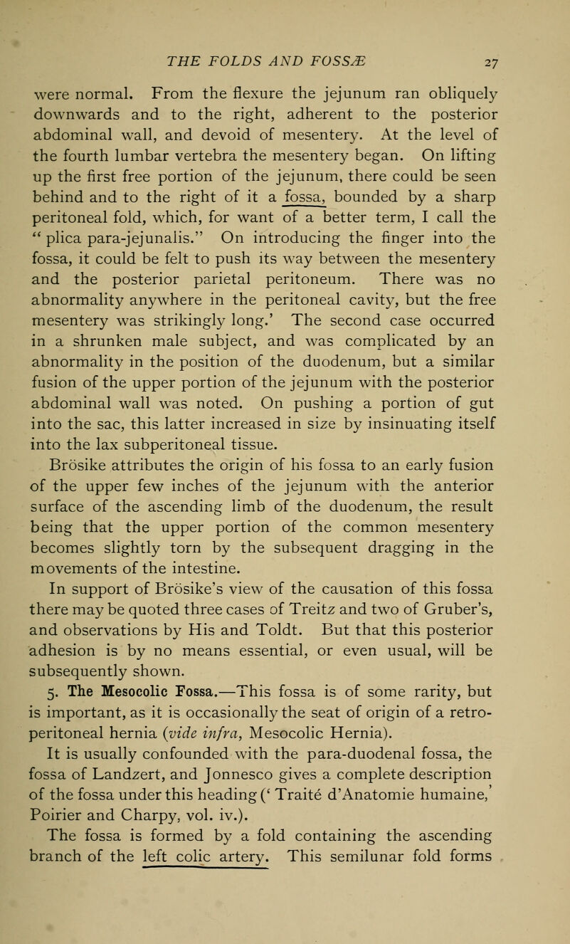 were normal. From the flexure the jejunum ran obliquely downwards and to the right, adherent to the posterior abdominal wall, and devoid of mesentery. At the level of the fourth lumbar vertebra the mesentery began. On lifting up the first free portion of the jejunum, there could be seen behind and to the right of it a fossa, bounded by a sharp peritoneal fold, which, for want of a better term, I call the  plica para-jejunalis. On introducing the finger into the fossa, it could be felt to push its way between the mesentery and the posterior parietal peritoneum. There was no abnormality anywhere in the peritoneal cavity, but the free mesentery was strikingly long.' The second case occurred in a shrunken male subject, and was complicated by an abnormality in the position of the duodenum, but a similar fusion of the upper portion of the jejunum with the posterior abdominal wall was noted. On pushing a portion of gut into the sac, this latter increased in size by insinuating itself into the lax subperitoneal tissue. Brosike attributes the origin of his fossa to an early fusion of the upper few inches of the jejunum with the anterior surface of the ascending limb of the duodenum, the result being that the upper portion of the common mesentery becomes slightly torn by the subsequent dragging in the movements of the intestine. In support of Brosike's view of the causation of this fossa there may be quoted three cases of Treitz and two of Gruber's, and observations by His and Toldt. But that this posterior adhesion is by no means essential, or even usual, will be subsequently shown. 5. The Mesocolic Fossa.—This fossa is of some rarity, but is important, as it is occasionally the seat of origin of a retro- peritoneal hernia (vide infra, Mesocolic Hernia). It is usually confounded with the para-duodenal fossa, the fossa of Landzert, and Jonnesco gives a complete description of the fossa under this heading (' Traite d'Anatomie humaine, Poirier and Charpy, vol. iv.). The fossa is formed by a fold containing the ascending branch of the left colic artery. This semilunar fold forms