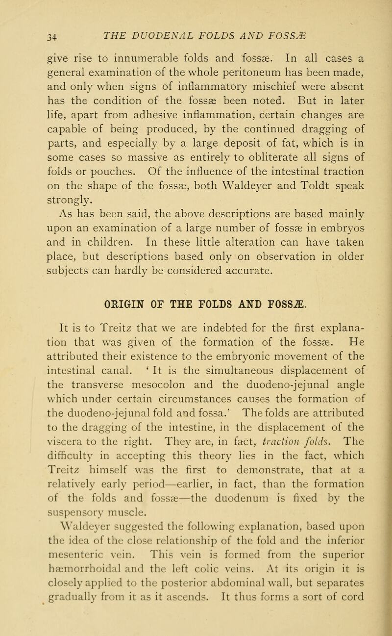 give rise to innumerable folds and fossae. In all cases a general examination of the whole peritoneum has been made, and only when signs of inflammatory mischief were absent has the condition of the fossae been noted. But in later life, apart from adhesive inflammation, certain changes are capable of being produced, by the continued dragging of parts, and especially by a large deposit of fat, which is in some cases so massive as entirely to obliterate all signs of folds or pouches. Of the influence of the intestinal traction on the shape of the fossae, both Waldeyer and Toldt speak strongly. As has been said, the above descriptions are based mainly upon an examination of a large number of fossae in embryos and in children. In these little alteration can have taken place, but descriptions based only on observation in older subjects can hardly be considered accurate. ORIGIN OF THE FOLDS AND FOSSJE. It is to Treitz that we are indebted for the first explana- tion that was given of the formation of the fossae. He attributed their existence to the embryonic movement of the intestinal canal. ' It is the simultaneous displacement of the transverse mesocolon and the duodeno-jejunal angle which under certain circumstances causes the formation of the duodeno-jejunal fold and fossa.' The folds are attributed to the dragging of the intestine, in the displacement of the viscera to the right. They are, in fact, traction folds. The difficulty in accepting this theory lies in the fact, which Treitz himself was the first to demonstrate, that at a relatively early period—earlier, in fact, than the formation of the folds and fossae—the duodenum is fixed by the suspensory muscle. Waldeyer suggested the following explanation, based upon the idea of the close relationship of the fold and the inferior mesenteric vein. This vein is formed from the superior hemorrhoidal and the left colic veins. At its origin it is closely applied to the posterior abdominal wall, but separates gradually from it as it ascends. It thus forms a sort of cord